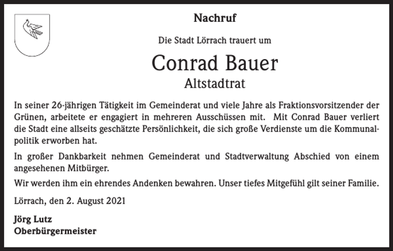 <p>Nachruf<br />Die Stadt Lörrach trauert um</p><p>Conrad Bauer<br />Altstadtrat</p><p>In seiner 26-jährigen Tätigkeit im Gemeinderat und viele Jahre als Fraktionsvorsitzender der<br />Grünen, arbeitete er engagiert in mehreren Ausschüssen mit. Mit Conrad Bauer verliert<br />die Stadt eine allseits geschätzte Persönlichkeit, die sich große Verdienste um die Kommunalpolitik erworben hat.<br />In großer Dankbarkeit nehmen Gemeinderat und Stadtverwaltung Abschied von einem<br />angesehenen Mitbürger.<br />Wir werden ihm ein ehrendes Andenken bewahren. Unser tiefes Mitgefühl gilt seiner Familie.<br />Lörrach, den 2. August 2021<br />Jörg Lutz<br />Oberbürgermeister</p>