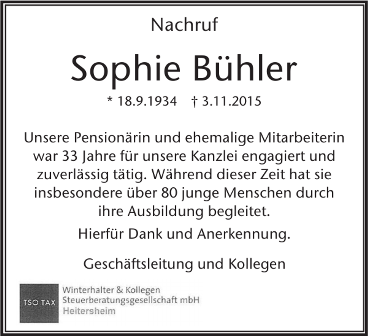 <p>Nachruf</p><p>Sophie Bühler<br />* 18.9.1934 † 3.11.2015</p><p>Unsere Pensionärin und ehemalige Mitarbeiterin<br />war 33 Jahre für unsere Kanzlei engagiert und<br />zuverlässig tätig. Während dieser Zeit hat sie<br />insbesondere über 80 junge Menschen durch<br />ihre Ausbildung begleitet.<br />Hierfür Dank und Anerkennung.<br />Geschäftsleitung und Kollegen</p>