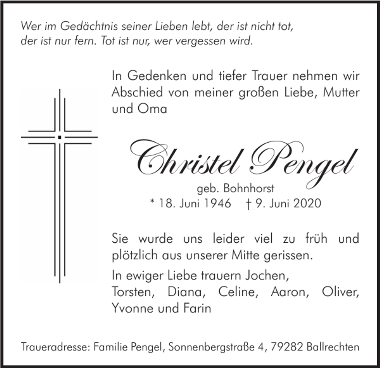 <p>Wer im Gedächtnis seiner Lieben lebt, der ist nicht tot,<br />der ist nur fern. Tot ist nur, wer vergessen wird.</p><p>In Gedenken und tiefer Trauer nehmen wir<br />Abschied von meiner großen Liebe, Mutter<br />und Oma</p><p>Christel Pengel<br />geb. Bohnhorst<br />* 18. Juni 1946 † 9. Juni 2020</p><p>Sie wurde uns leider viel zu früh und<br />plötzlich aus unserer Mitte gerissen.<br />In ewiger Liebe trauern Jochen,<br />Torsten, Diana, Celine, Aaron, Oliver,<br />Yvonne und Farin<br />Traueradresse: Familie Pengel, Sonnenbergstraße 4, 79282 Ballrechten</p>
