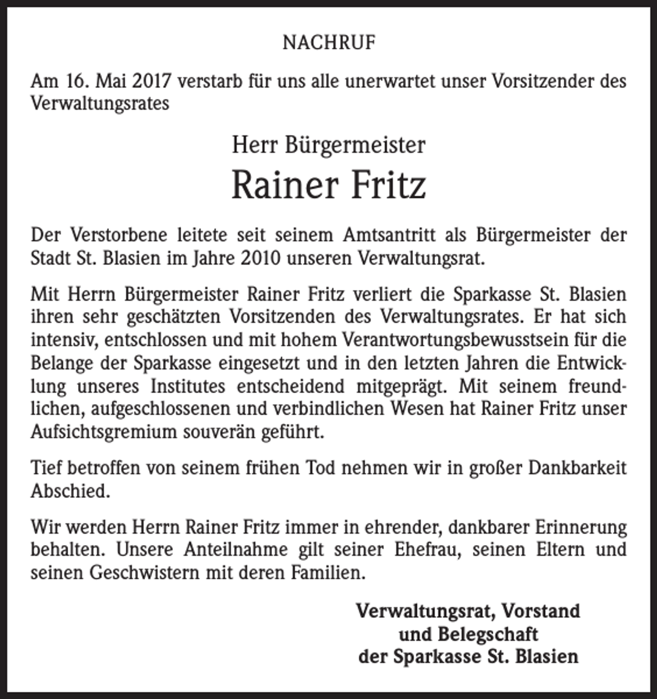 <p>NACHRUF<br />Am 16. Mai 2017 verstarb für uns alle unerwartet unser Vorsitzender des<br />Verwaltungsrates</p><p>Herr Bürgermeister</p><p>Rainer Fritz<br />Der Verstorbene leitete seit seinem Amtsantritt als Bürgermeister der<br />Stadt St. Blasien im Jahre 2010 unseren Verwaltungsrat.<br />Mit Herrn Bürgermeister Rainer Fritz verliert die Sparkasse St. Blasien<br />ihren sehr geschätzten Vorsitzenden des Verwaltungsrates. Er hat sich<br />intensiv, entschlossen und mit hohem Verantwortungsbewusstsein für die<br />Belange der Sparkasse eingesetzt und in den letzten Jahren die Entwick­<br />lung unseres Institutes entscheidend mitgeprägt. Mit seinem freund­<br />lichen, aufgeschlossenen und verbindlichen Wesen hat Rainer Fritz unser<br />Aufsichtsgremium souverän geführt.<br />Tief betroffen von seinem frühen Tod nehmen wir in großer Dankbarkeit<br />Abschied.<br />Wir werden Herrn Rainer Fritz immer in ehrender, dankbarer Erinnerung<br />behalten. Unsere Anteilnahme gilt seiner Ehefrau, seinen Eltern und<br />­seinen Geschwistern mit deren Familien.<br />Verwaltungsrat, Vorstand<br />und Belegschaft<br />der Sparkasse St. Blasien</p>