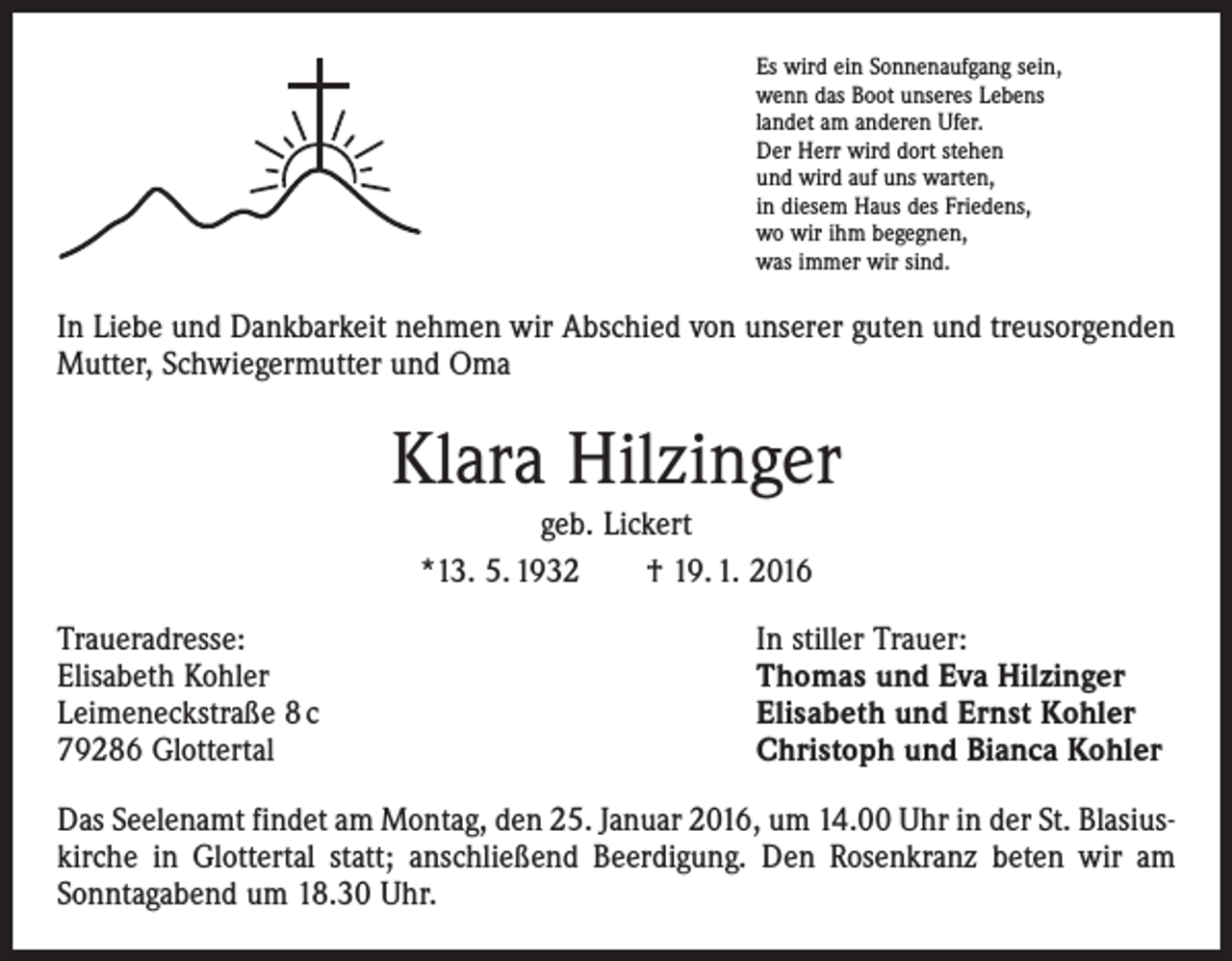 <p>Es wird ein Sonnenaufgang sein,<br />wenn das Boot unseres Lebens<br />landet am anderen Ufer.<br />Der Herr wird dort stehen<br />und wird auf uns warten,<br />in diesem Haus des Friedens,<br />wo wir ihm begegnen,<br />was immer wir sind.</p><p>In Liebe und Dankbarkeit nehmen wir Abschied von unserer guten und treusorgenden<br />Mutter, Schwiegermutter und Oma</p><p>Klara Hilzinger<br />geb. Lickert<br />*13. 5. 1932 † 19. 1. 2016<br />Traueradresse:<br />Elisabeth Kohler<br />Leimeneckstraße 8 c<br />79286 Glottertal</p><p>In stiller Trauer:<br />Thomas und Eva Hilzinger<br />Elisabeth und Ernst Kohler<br />Christoph und Bianca Kohler</p><p>Das Seelenamt findet am Montag, den 25. Januar 2016, um 14.00 Uhr in der St. Blasius­<br />kirche in Glottertal statt; anschließend Beerdigung. Den Rosenkranz beten wir am<br />Sonntagabend um 18.30 Uhr.</p>
