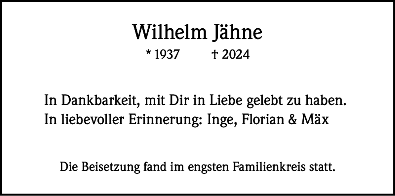 <p>Wilhelm Jähne<br />* 1937</p><p>† 2024</p><p>In Dankbarkeit, mit Dir in Liebe gelebt zu haben.<br />In liebevoller Erinnerung: Inge, Florian &amp; Mäx<br />Die Beisetzung fand im engsten Familienkreis statt.</p>
