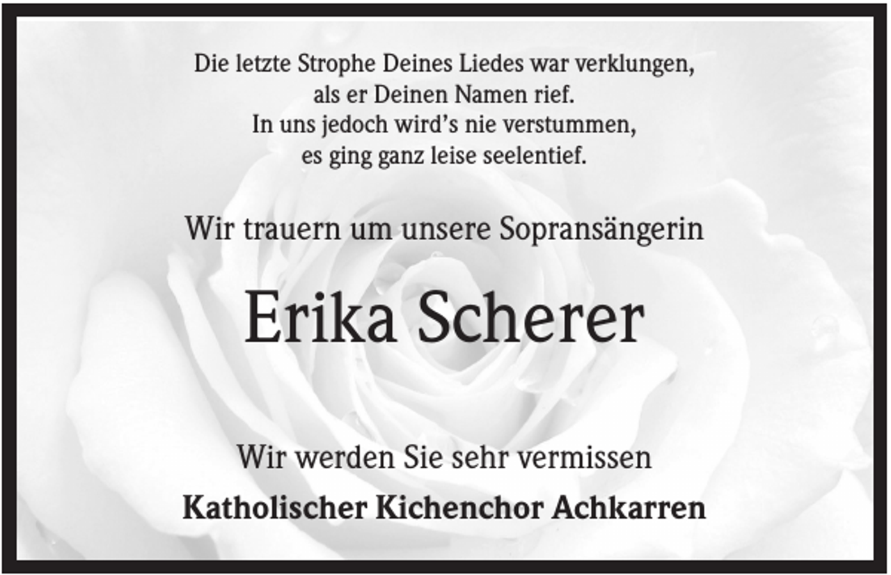 <p>Die letzte Strophe Deines Liedes war verklungen,<br />als er Deinen Namen rief.<br />In uns jedoch wird’s nie verstummen,<br />es ging ganz leise seelentief.</p><p>Wir trauern um unsere Sopransängerin</p><p>Erika Scherer<br />Wir werden Sie sehr vermissen<br />Katholischer Kichenchor Achkarren</p>