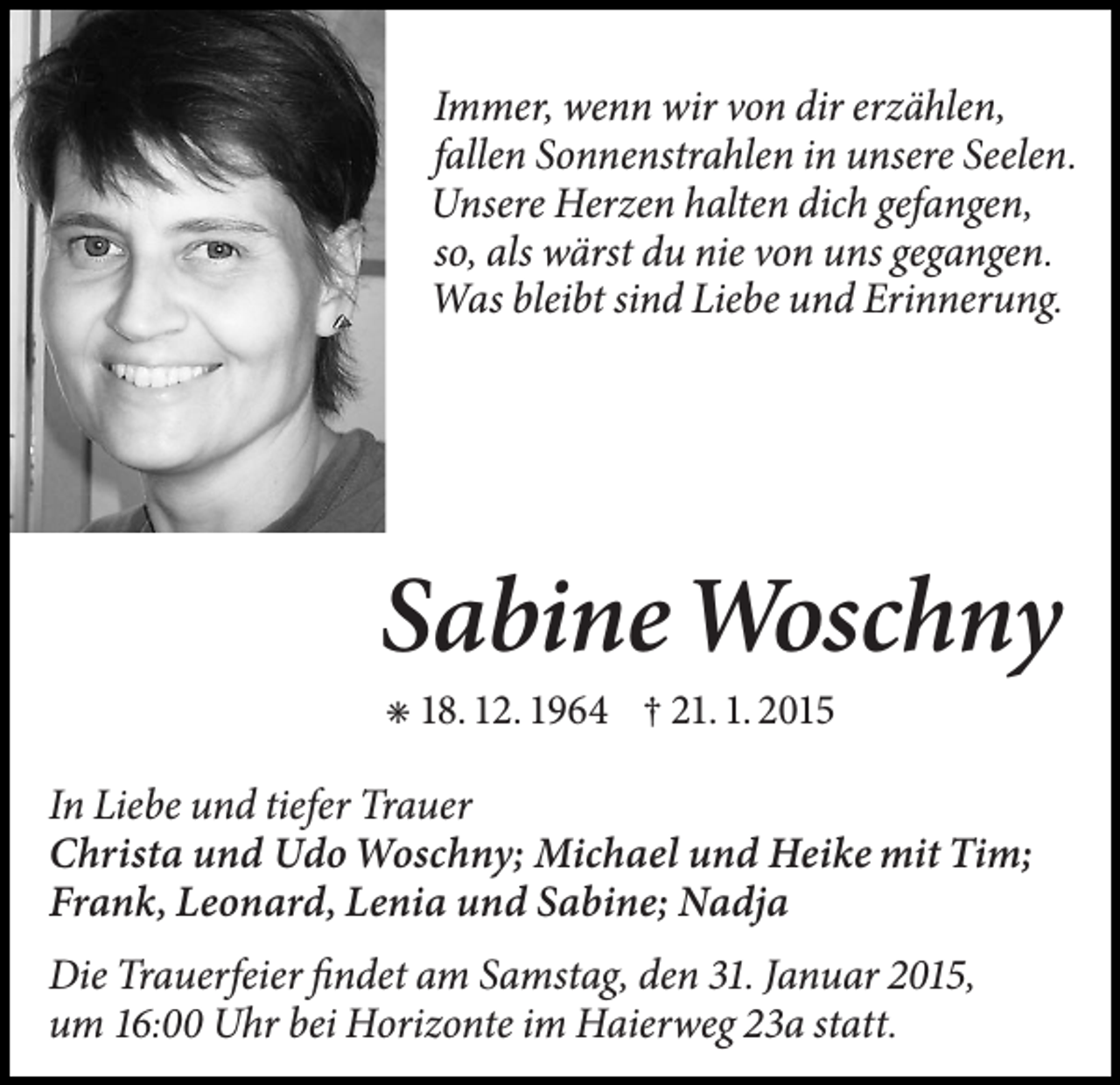 <p>Immer, wenn wir von dir erzählen,<br />fallen Sonnenstrahlen in unsere Seelen.<br />Unsere Herzen halten dich gefangen,<br />so, als wärst du nie von uns gegangen.<br />Was bleibt sind Liebe und Erinnerung.</p><p>Sabine Woschny<br />✳ 18. 12. 1964 † 21. 1. 2015</p><p>In Liebe und tiefer Trauer<br />Christa und Udo Woschny; Michael und Heike mit Tim;<br />Frank, Leonard, Lenia und Sabine; Nadja<br />Die Trauerfeier findet am Samstag, den 31. Januar 2015,<br />um 16:00 Uhr bei Horizonte im Haierweg 23a statt.</p>