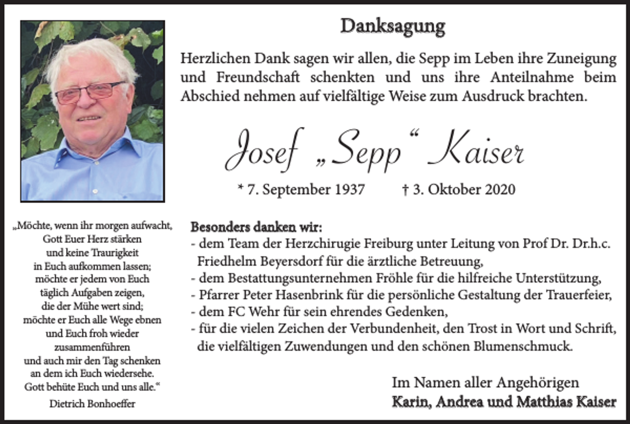 <p>Danksagung<br />Herzlichen Dank sagen wir allen, die Sepp im Leben ihre Zuneigung<br />und Freundschaft schenkten und uns ihre Anteilnahme beim<br />Abschied nehmen auf vielfältige Weise zum Ausdruck brachten.</p><p>Josef „Sepp“ Kaiser<br />* 7. September 1937<br />„Möchte, wenn ihr morgen aufwacht,<br />Gott Euer Herz stärken<br />und keine Traurigkeit<br />in Euch aufkommen lassen;<br />möchte er jedem von Euch<br />täglich Aufgaben zeigen,<br />die der Mühe wert sind;<br />möchte er Euch alle Wege ebnen<br />und Euch froh wieder<br />zusammenführen<br />und auch mir den Tag schenken<br />an dem ich Euch wiedersehe.<br />Gott behüte Euch und uns alle.“<br />Dietrich Bonhoeffer</p><p>† 3. Oktober 2020</p><p>Besonders danken wir:<br />- dem Team der Herzchirugie Freiburg unter Leitung von Prof Dr. Dr.h.c.<br />Friedhelm Beyersdorf für die ärztliche Betreuung,<br />- dem Bestattungsunternehmen Fröhle für die hilfreiche Unterstützung,<br />- Pfarrer Peter Hasenbrink für die persönliche Gestaltung der Trauerfeier,<br />- dem FC Wehr für sein ehrendes Gedenken,<br />- für die vielen Zeichen der Verbundenheit, den Trost in Wort und Schrift,<br />die vielfältigen Zuwendungen und den schönen Blumenschmuck.</p><p>Im Namen aller Angehörigen<br />Karin, Andrea und Matthias Kaiser</p>