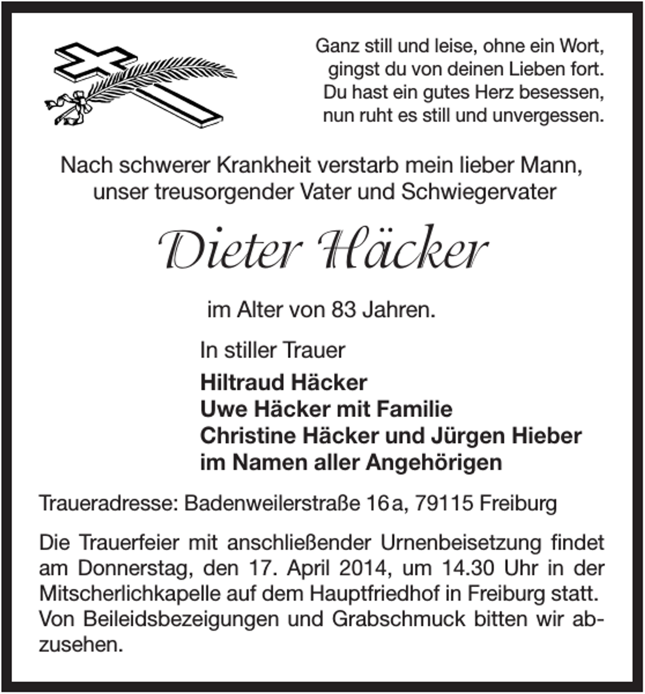 <p>Ganz still und leise, ohne ein Wort,<br />gingst du von deinen Lieben fort.<br />Du hast ein gutes Herz besessen,<br />nun ruht es still und unvergessen.</p><p>Nach schwerer Krankheit verstarb mein lieber Mann,<br />unser treusorgender Vater und Schwiegervater</p><p>Dieter Häcker<br />im Alter von 83 Jahren.<br />In stiller Trauer<br />Hiltraud Häcker<br />Uwe Häcker mit Familie<br />Christine Häcker und Jürgen Hieber<br />im Namen aller Angehörigen<br />Traueradresse: Badenweilerstraße 16 a, 79115 Freiburg<br />Die Trauerfeier mit anschließender Urnenbeisetzung findet<br />am Donnerstag, den 17. April 2014, um 14.30 Uhr in der<br />Mitscherlichkapelle auf dem Hauptfriedhof in Freiburg statt.<br />Von Beileidsbezeigungen und Grabschmuck bitten wir abzusehen.</p>
