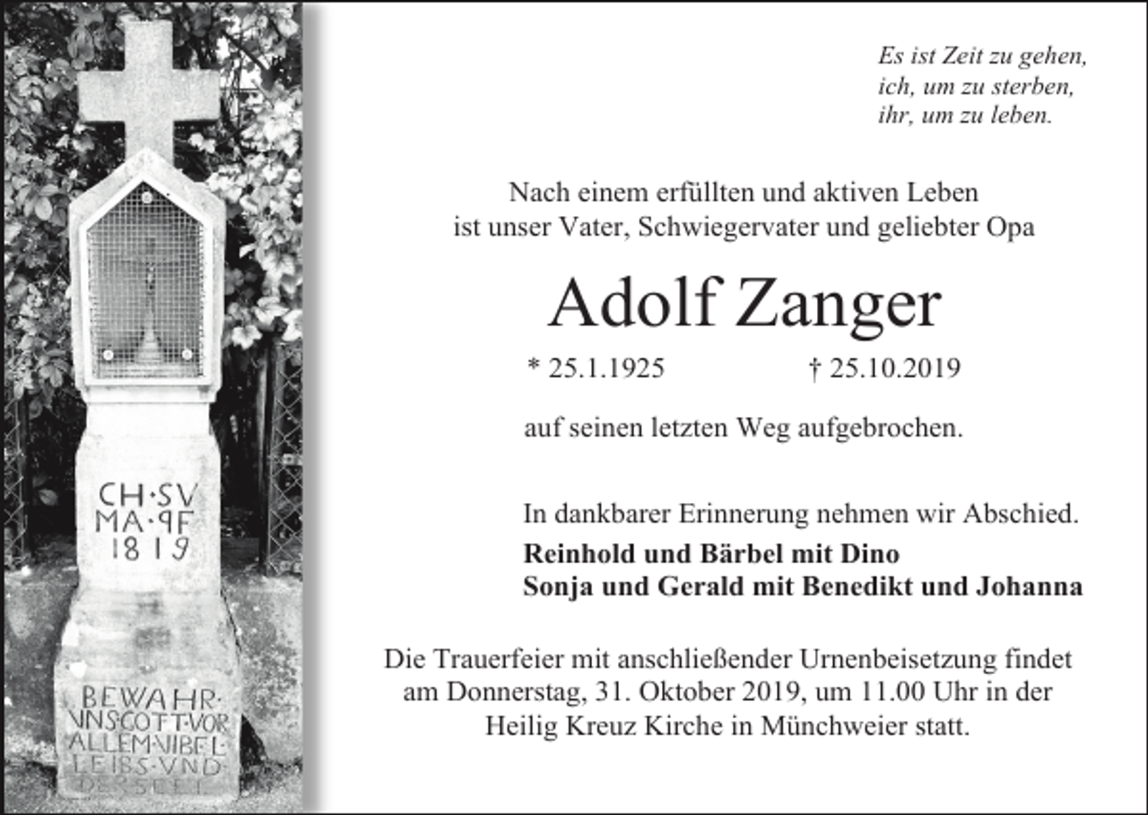 <p>Es ist Zeit zu gehen,<br />ich, um zu sterben,<br />ihr, um zu leben.</p><p>Nach einem erfüllten und aktiven Leben<br />ist unser Vater, Schwiegervater und geliebter Opa</p><p>Adolf Zanger<br />* 25.1.1925</p><p>† 25.10.2019</p><p>auf seinen letzten Weg aufgebrochen.<br />In dankbarer Erinnerung nehmen wir Abschied.<br />Reinhold und Bärbel mit Dino<br />Sonja und Gerald mit Benedikt und Johanna<br />Die Trauerfeier mit anschließender Urnenbeisetzung findet<br />am Donnerstag, 31. Oktober 2019, um 11.00 Uhr in der<br />Heilig Kreuz Kirche in Münchweier statt.</p>