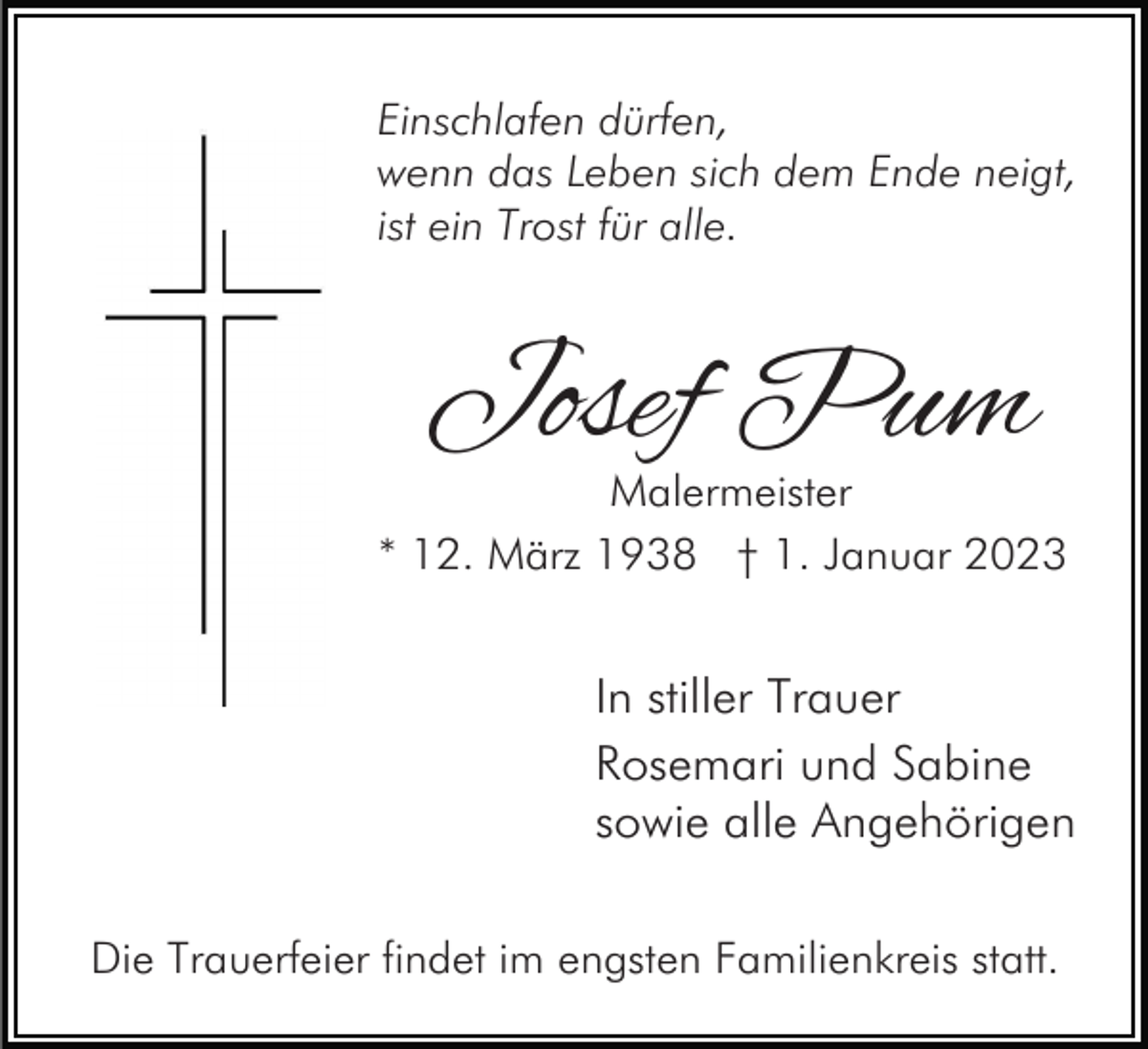 <p>Einschlafen dürfen,<br />wenn das Leben sich dem Ende neigt,<br />ist ein Trost für alle.</p><p>Josef Pum</p><p>Malermeister<br />* 12. März 1938 † 1. Januar 2023</p><p>In stiller Trauer<br />Rosemari und Sabine<br />sowie alle Angehörigen<br />Die Trauerfeier findet im engsten Familienkreis statt.</p>