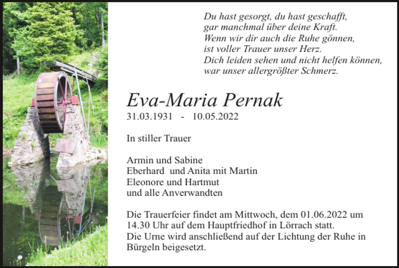 <p>Du hast gesorgt, du hast geschafft,<br />gar manchmal über deine Kraft.<br />Wenn wir dir auch die Ruhe gönnen,<br />ist voller Trauer unser Herz.<br />Dich leiden sehen und nicht helfen können,<br />war unser allergrößter Schmerz.</p><p>Eva-Maria Pernak<br />31.03.1931 - 10.05.2022<br />In stiller Trauer<br />Armin und Sabine<br />Eberhard und Anita mit Martin<br />Eleonore und Hartmut<br />und alle Anverwandten<br />Die Trauerfeier findet am Mittwoch, dem 01.06.2022 um<br />14.30 Uhr auf dem Hauptfriedhof in Lörrach statt.<br />Die Urne wird anschließend auf der Lichtung der Ruhe in<br />Bürgeln beigesetzt.</p>