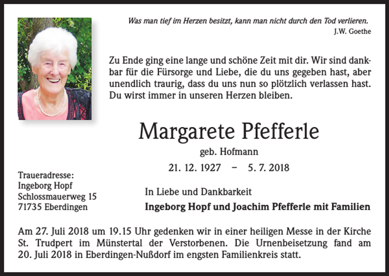 <p>Was man tief im Herzen besitzt, kann man nicht durch den Tod verlieren.<br />J.W. Goethe</p><p>Zu Ende ging eine lange und schöne Zeit mit dir. Wir sind dankbar für die Fürsorge und Liebe, die du uns gegeben hast, aber<br />unendlich traurig, dass du uns nun so plötzlich verlassen hast.<br />Du wirst immer in unseren Herzen bleiben.</p><p>Margarete Pfefferle<br />geb. Hofmann<br />Traueradresse:<br />Ingeborg Hopf<br />Schlossmauerweg 15<br />71735 Eberdingen</p><p>21. 12. 1927 – 5. 7. 2018<br />In Liebe und Dankbarkeit<br />Ingeborg Hopf und Joachim Pfefferle mit Familien</p><p>Am 27. Juli 2018 um 19.15 Uhr gedenken wir in einer heiligen Messe in der Kirche<br />St. Trudpert im Münstertal der Verstorbenen. Die Urnenbeisetzung fand am<br />20. Juli 2018 in Eberdingen-Nußdorf im engsten Familienkreis statt.</p>