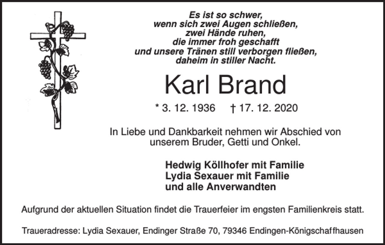 <p>Es ist so schwer,<br />wenn sich zwei Augen schließen,<br />zwei Hände ruhen,<br />die immer froh geschafft<br />und unsere Tränen still verborgen fließen,<br />daheim in stiller Nacht.</p><p>Karl Brand<br />* 3. 12. 1936</p><p>† 17. 12. 2020</p><p>In Liebe und Dankbarkeit nehmen wir Abschied von<br />unserem Bruder, Getti und Onkel.<br />Hedwig Köllhofer mit Familie<br />Lydia Sexauer mit Familie<br />und alle Anverwandten<br />Aufgrund der aktuellen Situation findet die Trauerfeier im engsten Familienkreis statt.<br />Traueradresse: Lydia Sexauer, Endinger Straße 70, 79346 Endingen-Königschaf fhausen</p>