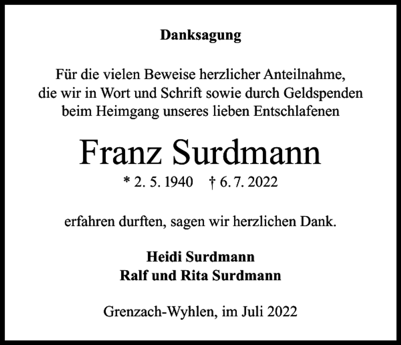 <p>Danksagung<br />Für die vielen Beweise herzlicher Anteilnahme,<br />die wir in Wort und Schrift sowie durch Geldspenden<br />beim Heimgang unseres lieben Entschlafenen</p><p>Franz Surdmann<br />* 2. 5. 1940</p><p>† 6. 7. 2022</p><p>erfahren durften, sagen wir herzlichen Dank.<br />Heidi Surdmann<br />Ralf und Rita Surdmann<br />Grenzach-Wyhlen, im Juli 2022</p>