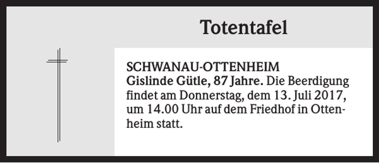 <p>Totentafel<br />SCHWANAU-OTTENHEIM<br />Gislinde Gütle, 87 Jahre. Die Beerdigung<br />findet am Donnerstag, dem 13. Juli 2017,<br />um 14.00 Uhr auf dem Friedhof in Ottenheim statt.</p>