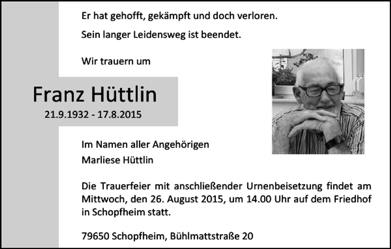 <p>Er hat gehofft, gekämpft und doch verloren.<br />Sein langer Leidensweg ist beendet.<br />Wir trauern um</p><p>Franz Hüttlin<br />21.9.1932 - 17.8.2015</p><p>Im Namen aller Angehörigen<br />Marliese Hüttlin<br />Die Trauerfeier mit anschließender Urnenbeisetzung findet am<br />Mittwoch, den 26. August 2015, um 14.00 Uhr auf dem Friedhof<br />in Schopfheim statt.<br />79650 Schopfheim, Bühlmattstraße 20</p>
