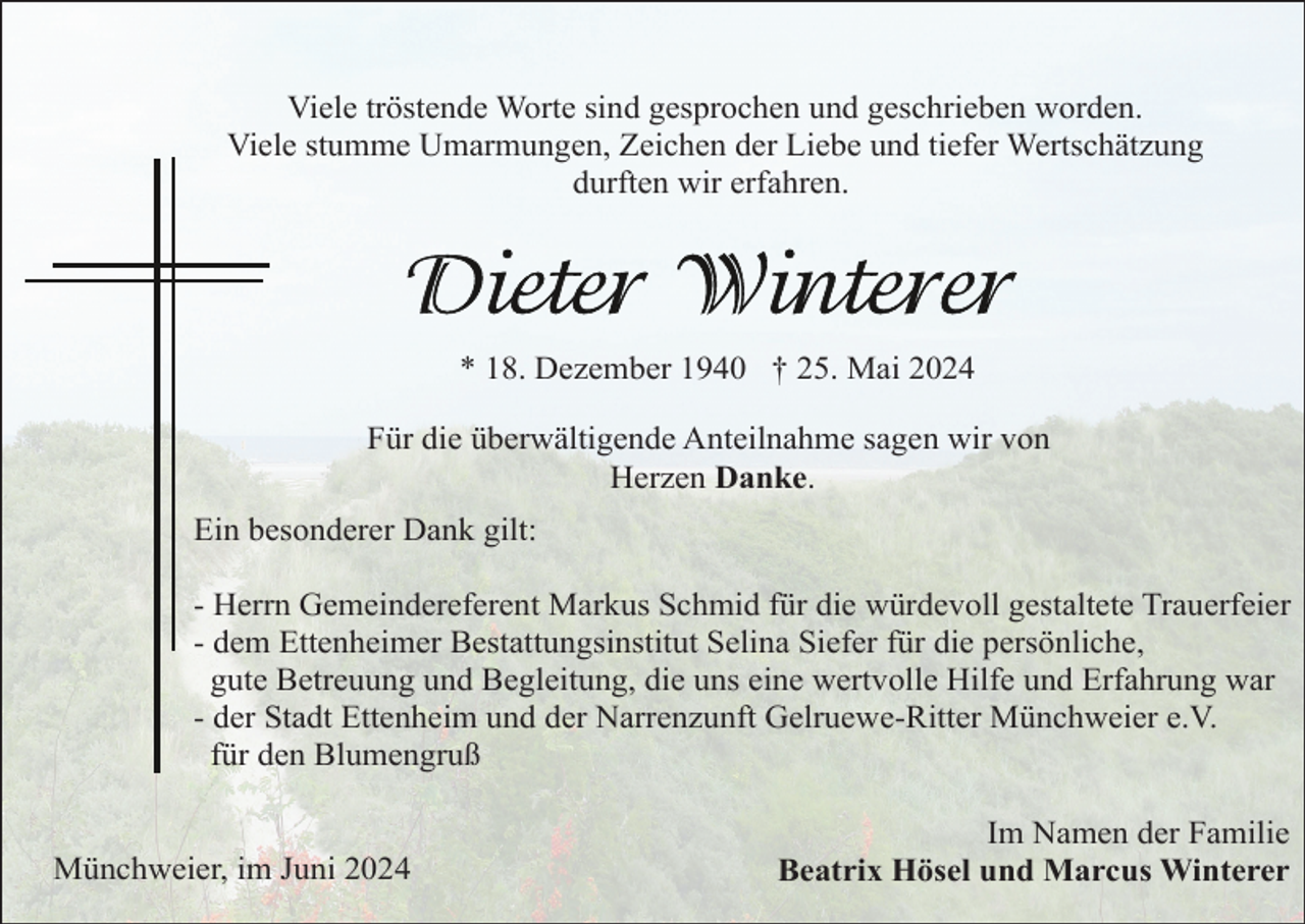 <p>Viele tröstende Worte sind gesprochen und geschrieben worden.<br />Viele stumme Umarmungen, Zeichen der Liebe und tiefer Wertschätzung<br />durften wir erfahren.</p><p>* 18. Dezember 1940 † 25. Mai 2024<br />Für die überwältigende Anteilnahme sagen wir von<br />Herzen Danke.<br />Ein besonderer Dank gilt:<br />- Herrn Gemeindereferent Markus Schmid für die würdevoll gestaltete Trauerfeier<br />- dem Ettenheimer Bestattungsinstitut Selina Siefer für die persönliche,<br />gute Betreuung und Begleitung, die uns eine wertvolle Hilfe und Erfahrung war<br />- der Stadt Ettenheim und der Narrenzunft Gelruewe-Ritter Münchweier e.V.<br />für den Blumengruß</p><p>Münchweier, im Juni 2024</p><p>Im Namen der Familie<br />Beatrix Hösel und Marcus Winterer</p>