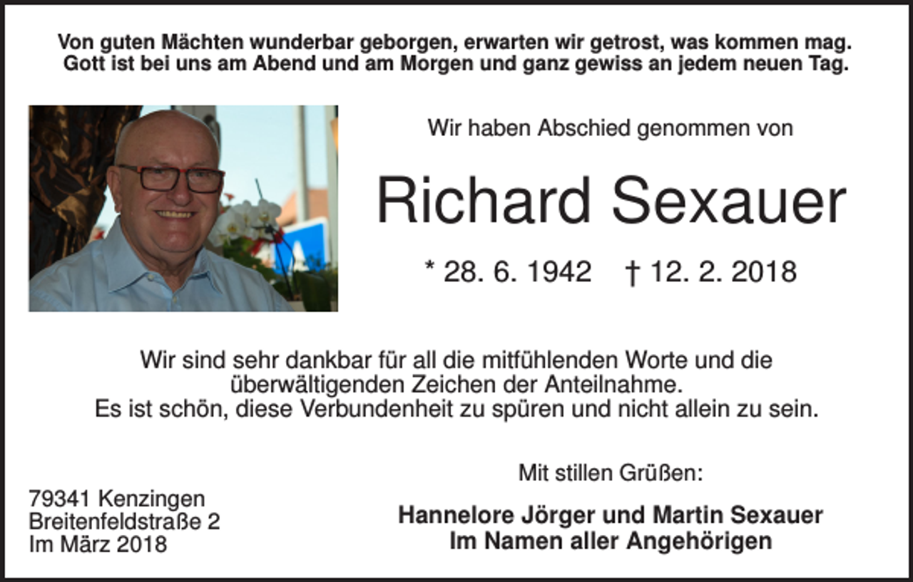 <p>Von guten Mächten wunderbar geborgen, erwarten wir getrost, was kommen mag.<br />Gott ist bei uns am Abend und am Morgen und ganz gewiss an jedem neuen Tag.</p><p>Wir haben Abschied genommen von</p><p>Richard Sexauer<br />* 28. 6. 1942</p><p>† 12. 2. 2018</p><p>Wir sind sehr dankbar für all die mitfühlenden Worte und die<br />überwältigenden Zeichen der Anteilnahme.<br />Es ist schön, diese Verbundenheit zu spüren und nicht allein zu sein.<br />Mit stillen Grüßen:<br />79341 Kenzingen<br />Breitenfeldstraße 2<br />Im März 2018</p><p>Hannelore Jörger und Martin Sexauer<br />Im Namen aller Angehörigen</p>