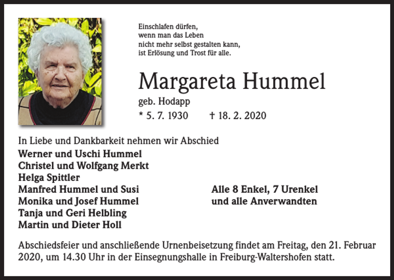 <p>Einschlafen dürfen,<br />wenn man das Leben<br />nicht mehr selbst gestalten kann,<br />ist Erlösung und Trost für alle.</p><p>Margareta Hummel<br />geb. Hodapp<br />* 5. 7. 1930 † 18. 2. 2020<br />In Liebe und Dankbarkeit nehmen wir Abschied<br />Werner und Uschi Hummel<br />Christel und Wolfgang Merkt<br />Helga Spittler<br />Manfred Hummel und Susi<br />Alle 8 Enkel, 7 Urenkel<br />Monika und Josef Hummel<br />und alle Anverwandten<br />Tanja und Geri Helbling<br />Martin und Dieter Holl<br />Abschiedsfeier und anschließende Urnenbeisetzung findet am Freitag, den 21. Februar<br />2020, um 14.30 Uhr in der Einsegnungshalle in Freiburg-Waltershofen statt.</p>