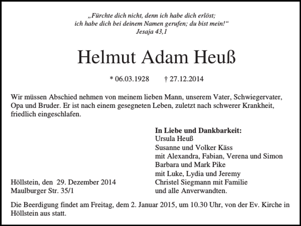<p>„Fürchte dich nicht, denn ich habe dich erlöst;<br />ich habe dich bei deinem Namen gerufen; du bist mein!“<br />Jesaja 43,1</p><p>Helmut Adam Heuß<br />* 06.03.1928</p><p>† 27.12.2014</p><p>Wir müssen Abschied nehmen von meinem lieben Mann, unserem Vater, Schwiegervater,<br />Opa und Bruder. Er ist nach einem gesegneten Leben, zuletzt nach schwerer Krankheit,<br />friedlich eingeschlafen.</p><p>Höllstein, den 29. Dezember 2014<br />Maulburger Str. 35/1</p><p>In Liebe und Dankbarkeit:<br />Ursula Heuß<br />Susanne und Volker Käss<br />mit Alexandra, Fabian, Verena und Simon<br />Barbara und Mark Pike<br />mit Luke, Lydia und Jeremy<br />Christel Siegmann mit Familie<br />und alle Anverwandten.</p><p>Die Beerdigung findet am Freitag, dem 2. Januar 2015, um 10.30 Uhr, von der Ev. Kirche in<br />Höllstein aus statt.</p>