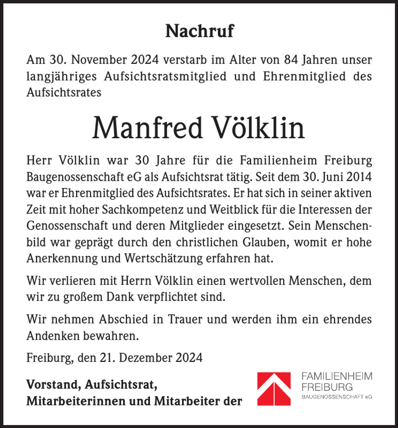 <p>Nachruf<br />Am 30. November 2024 verstarb im Alter von 84 Jahren unser<br />langjähriges Aufsichtsratsmitglied und Ehrenmitglied des<br />Aufsichtsrates</p><p>Manfred Völklin<br />Herr Völklin war 30 Jahre für die Familienheim Freiburg<br />Baugenossenschaft eG als Aufsichtsrat tätig. Seit dem 30. Juni 2014<br />war er Ehrenmitglied des Aufsichtsrates. Er hat sich in seiner aktiven<br />Zeit mit hoher Sachkompetenz und Weitblick für die Interessen der<br />Genossenschaft und deren Mitglieder eingesetzt. Sein Menschenbild war geprägt durch den christlichen Glauben, womit er hohe<br />Anerkennung und Wertschätzung erfahren hat.<br />Wir verlieren mit Herrn Völklin einen wertvollen Menschen, dem<br />wir zu großem Dank verpflichtet sind.<br />Wir nehmen Abschied in Trauer und werden ihm ein ehrendes<br />Andenken bewahren.<br />Freiburg, den 21. Dezember 2024<br />Vorstand, Aufsichtsrat,<br />Mitarbeiterinnen und Mitarbeiter der</p>