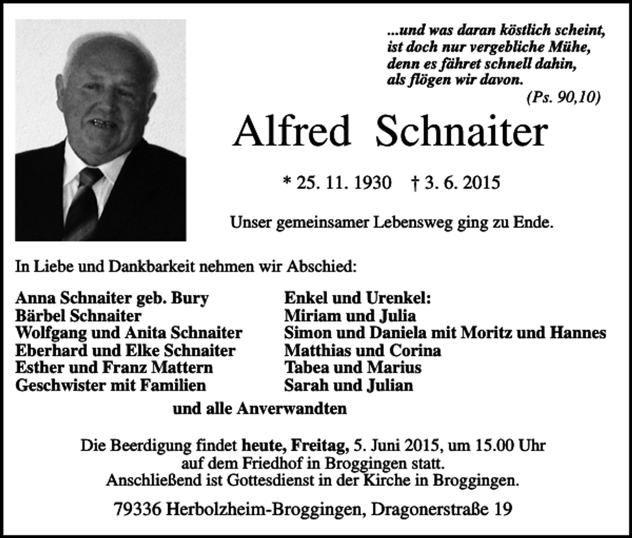 <p>...und was daran köstlich scheint,<br />ist doch nur vergebliche Mühe,<br />denn es fähret schnell dahin,<br />als flögen wir davon.</p><p>(Ps. 90,10)</p><p>Alfred Schnaiter<br />* 25. 11. 1930</p><p>† 3. 6. 2015</p><p>Unser gemeinsamer Lebensweg ging zu Ende.<br />In Liebe und Dankbarkeit nehmen wir Abschied:<br />Anna Schnaiter geb. Bury<br />Enkel und Urenkel:<br />Bärbel Schnaiter<br />Miriam und Julia<br />Wolfgang und Anita Schnaiter<br />Simon und Daniela mit Moritz und Hannes<br />Eberhard und Elke Schnaiter<br />Matthias und Corina<br />Esther und Franz Mattern<br />Tabea und Marius<br />Geschwister mit Familien<br />Sarah und Julian<br />und alle Anverwandten<br />Die Beerdigung findet heute, Freitag, 5. Juni 2015, um 15.00 Uhr<br />auf dem Friedhof in Broggingen statt.<br />Anschließend ist Gottesdienst in der Kirche in Broggingen.</p><p>79336 Herbolzheim-Broggingen, Dragonerstraße 19</p>