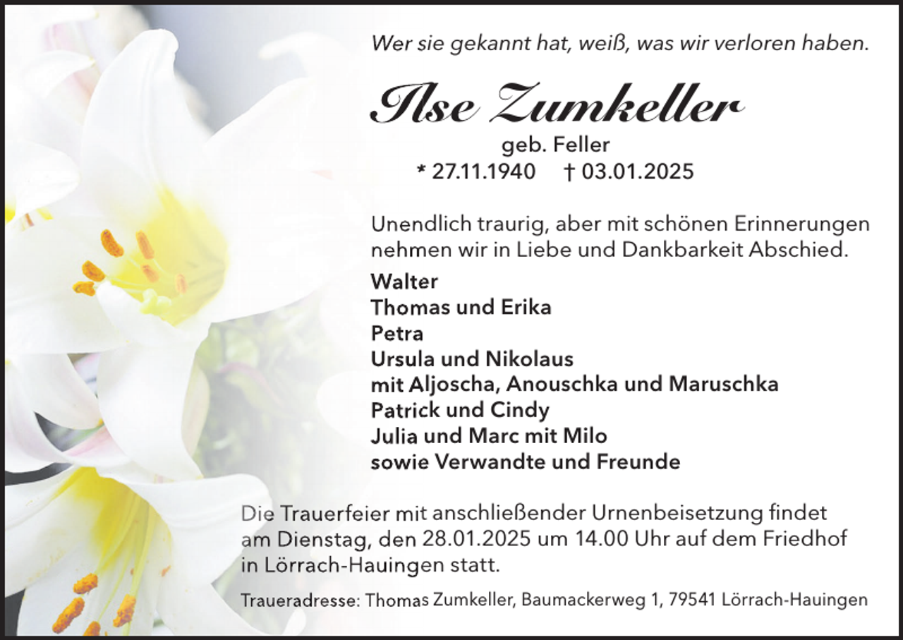 <p>Wer sie gekannt hat, weiß, was wir verloren haben.</p><p>Ilse Zumkeller<br />geb. Feller<br />* 27.11.1940 † 03.01.2025</p><p>Unendlich traurig, aber mit schönen Erinnerungen<br />nehmen wir in Liebe und Dankbarkeit Abschied.<br />Walter<br />Thomas und Erika<br />Petra<br />Ursula und Nikolaus<br />mit Aljoscha, Anouschka und Maruschka<br />Patrick und Cindy<br />Julia und Marc mit Milo<br />sowie Verwandte und Freunde<br />Die Trauerfeier mit anschließender Urnenbeisetzung findet<br />am Dienstag, den 28.01.2025 um 14.00 Uhr auf dem Friedhof<br />in Lörrach-Hauingen statt.<br />Traueradresse: Thomas Zumkeller, Baumackerweg 1, 79541 Lörrach-Hauingen</p>