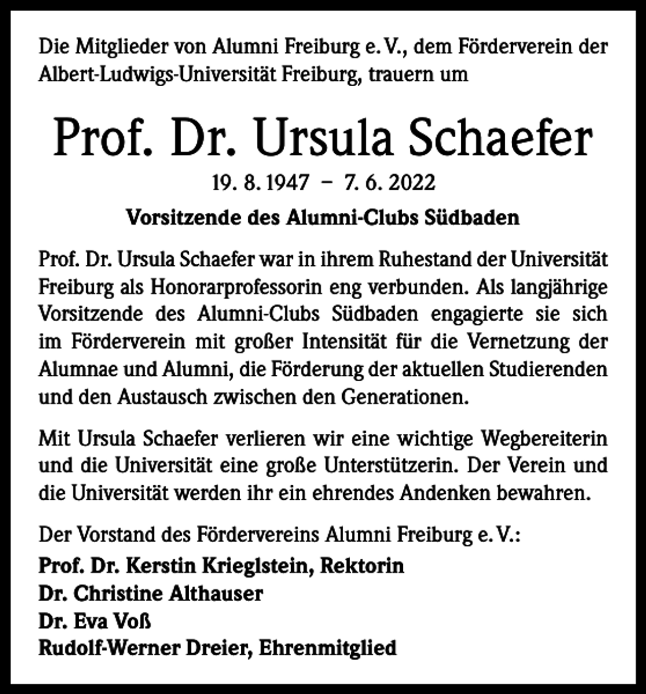 <p>Die Mitglieder von Alumni Freiburg e. V., dem Förderverein der<br />Albert-Ludwigs-Universität Freiburg, trauern um</p><p>Prof. Dr. Ursula Schaefer<br />19. 8. 1947 – 7. 6. 2022<br />Vorsitzende des Alumni-Clubs Südbaden</p><p>Prof. Dr. Ursula Schaefer war in ihrem Ruhestand der Universität<br />Freiburg als Honorarprofessorin eng verbunden. Als langjährige<br />Vorsitzende des Alumni-Clubs Südbaden engagierte sie sich<br />im Förderverein mit großer Intensität für die Vernetzung der<br />Alumnae und Alumni, die Förderung der aktuellen Studierenden<br />und den Austausch zwischen den Generationen.<br />Mit Ursula Schaefer verlieren wir eine wichtige Wegbereiterin<br />und die Universität eine große Unterstützerin. Der Verein und<br />die Universität werden ihr ein ehrendes Andenken bewahren.<br />Der Vorstand des Fördervereins Alumni Freiburg e. V.:<br />Prof. Dr. Kerstin Krieglstein, Rektorin<br />Dr. Christine Althauser<br />Dr. Eva Voß<br />Rudolf-Werner Dreier, Ehrenmitglied</p>