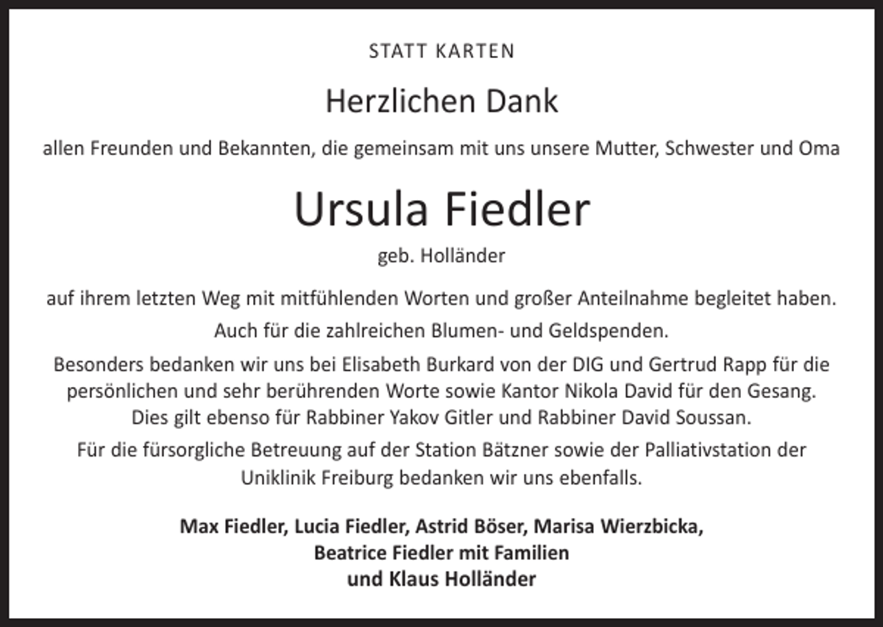 <p>STATT KARTEN</p><p>Herzlichen Dank<br />allen Freunden und Bekannten, die gemeinsam mit uns unsere Mutter, Schwester und Oma</p><p>Ursula Fiedler<br />geb. Holländer</p><p>auf ihrem letzten Weg mit mitfühlenden Worten und großer Anteilnahme begleitet haben.<br />Auch für die zahlreichen Blumen- und Geldspenden.<br />Besonders bedanken wir uns bei Elisabeth Burkard von der DIG und Gertrud Rapp für die<br />persönlichen und sehr berührenden Worte sowie Kantor Nikola David für den Gesang.<br />Dies gilt ebenso für Rabbiner Yakov Gitler und Rabbiner David Soussan.<br />Für die fürsorgliche Betreuung auf der Station Bätzner sowie der Palliativstation der<br />Uniklinik Freiburg bedanken wir uns ebenfalls.<br />Max Fiedler, Lucia Fiedler, Astrid Böser, Marisa Wierzbicka,<br />Beatrice Fiedler mit Familien</p><p>und Klaus Holländer</p>