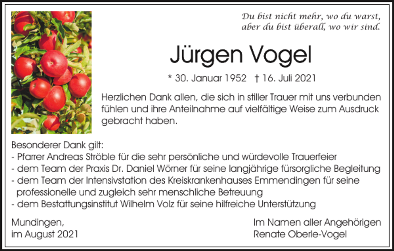 <p>Du bist nicht mehr, wo du warst,<br />aber du bist überall, wo wir sind.</p><p>* 30. Januar 1952 † 16. Juli 2021<br />Herzlichen Dank allen, die sich in stiller Trauer mit uns verbunden<br />fühlen und ihre Anteilnahme auf vielfältige Weise zum Ausdruck<br />gebracht haben.<br />Besonderer Dank gilt:<br />- Pfarrer Andreas Ströble für die sehr persönliche und würdevolle Trauerfeier<br />- dem Team der Praxis Dr. Daniel Wörner für seine langjährige fürsorgliche Begleitung<br />- dem Team der Intensivstation des Kreiskrankenhauses Emmendingen für seine<br />professionelle und zugleich sehr menschliche Betreuung<br />- dem Bestattungsinstitut Wilhelm Volz für seine hilfreiche Unterstützung<br />Mundingen,<br />im August 2021</p><p>Im Namen aller Angehörigen<br />Renate Oberle-Vogel</p>