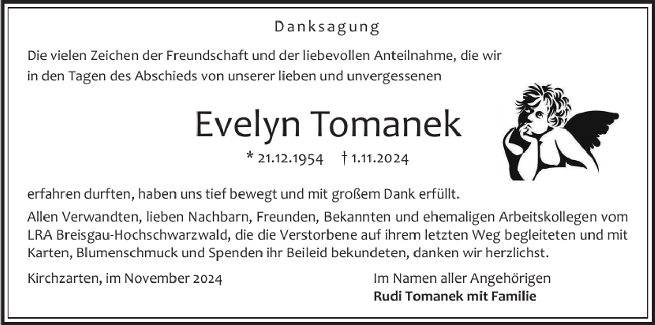 <p>Danksagung<br />Die vielen Zeichen der Freundschaft und der liebevollen Anteilnahme, die wir<br />in den Tagen des Abschieds von unserer lieben und unvergessenen</p><p>Evelyn Tomanek<br />* 21.12.1954</p><p>† 1.11.2024</p><p>erfahren durften, haben uns tief bewegt und mit großem Dank erfüllt.<br />Allen Verwandten, lieben Nachbarn, Freunden, Bekannten und ehemaligen Arbeitskollegen vom<br />LRA Breisgau-Hochschwarzwald, die die Verstorbene auf ihrem letzten Weg begleiteten und mit<br />Karten, Blumenschmuck und Spenden ihr Beileid bekundeten, danken wir herzlichst.<br />Kirchzarten, im November 2024</p><p>Im Namen aller Angehörigen<br />Rudi Tomanek mit Familie</p>