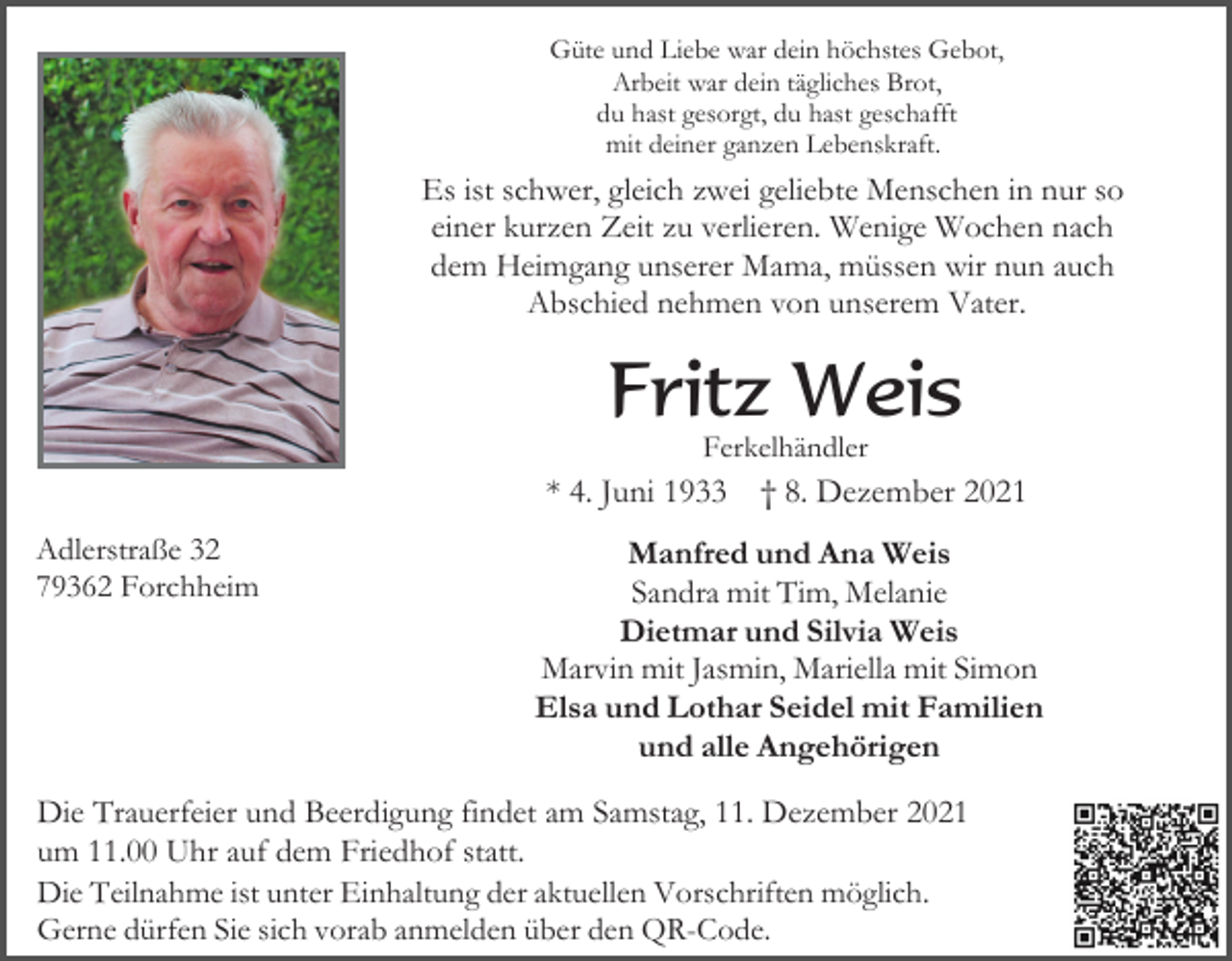 <p>Güte und Liebe war dein höchstes Gebot,<br />Arbeit war dein tägliches Brot,<br />du hast gesorgt, du hast geschafft<br />mit deiner ganzen Lebenskraft.</p><p>Es ist schwer, gleich zwei geliebte Menschen in nur so<br />einer kurzen Zeit zu verlieren. Wenige Wochen nach<br />dem Heimgang unserer Mama, müssen wir nun auch<br />Abschied nehmen von unserem Vater.</p><p>Fritz Weis<br />Ferkelhändler</p><p>* 4. Juni 1933<br />Adlerstraße 32<br />79362 Forchheim</p><p>† 8. Dezember 2021</p><p>Manfred und Ana Weis<br />Sandra mit Tim, Melanie<br />Dietmar und Silvia Weis<br />Marvin mit Jasmin, Mariella mit Simon<br />Elsa und Lothar Seidel mit Familien<br />und alle Angehörigen</p><p>Die Trauerfeier und Beerdigung findet am Samstag, 11. Dezember 2021<br />um 11.00 Uhr auf dem Friedhof statt.<br />Die Teilnahme ist unter Einhaltung der aktuellen Vorschriften möglich.<br />Gerne dürfen Sie sich vorab anmelden über den QR-Code.</p>