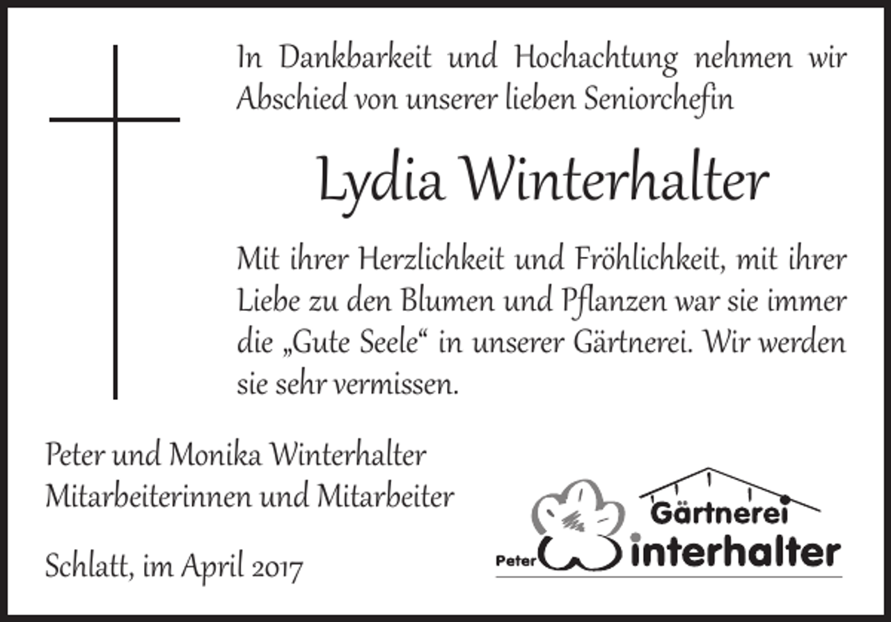 <p>In Dankbarkeit und Hochachtung nehmen wir<br />Abschied von unserer lieben Seniorchefin</p><p>Lydia Winterhalter</p><p>Mit ihrer Herzlichkeit und Fröhlichkeit, mit ihrer<br />Liebe zu den Blumen und Pflanzen war sie immer<br />die „Gute Seele“ in unserer Gärtnerei. Wir werden<br />sie sehr vermissen.</p><p>Peter und Monika Winterhalter<br />Mitarbeiterinnen und Mitarbeiter<br />Schlatt, im April 2017</p>