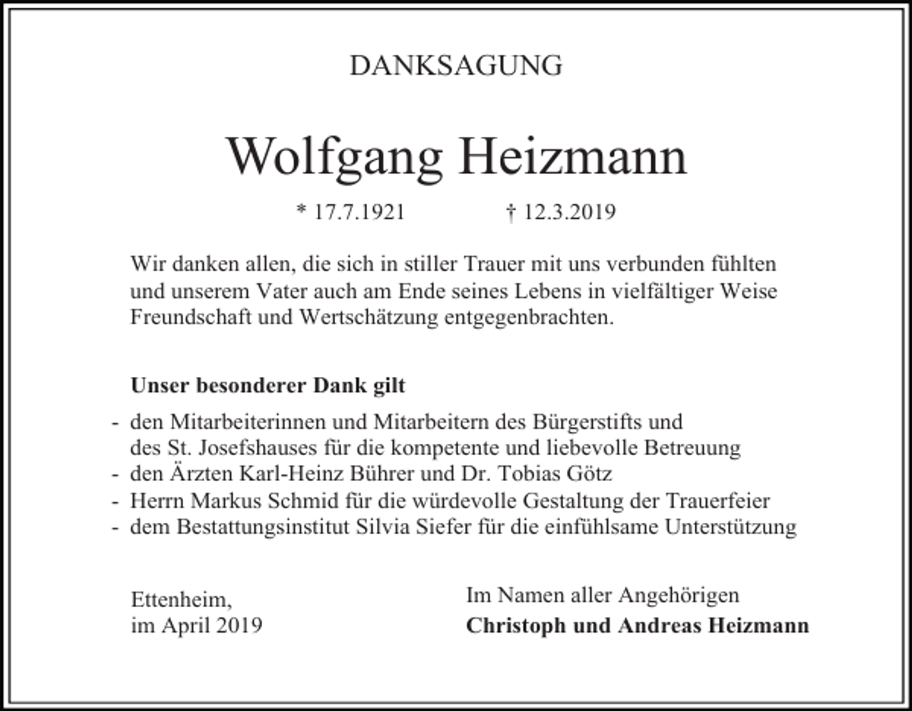 <p>DANKSAGUNG</p><p>Wolfgang Heizmann<br />* 17.7.1921</p><p>† 12.3.2019</p><p>Wir danken allen, die sich in stiller Trauer mit uns verbunden fühlten<br />und unserem Vater auch am Ende seines Lebens in vielfältiger Weise<br />Freundschaft und Wertschätzung entgegenbrachten.<br />Unser besonderer Dank gilt<br />- den Mitarbeiterinnen und Mitarbeitern des Bürgerstifts und<br />des St. Josefshauses für die kompetente und liebevolle Betreuung<br />- den Ärzten Karl-Heinz Bührer und Dr. Tobias Götz<br />- Herrn Markus Schmid für die würdevolle Gestaltung der Trauerfeier<br />- dem Bestattungsinstitut Silvia Siefer für die einfühlsame Unterstützung<br />Ettenheim,<br />im April 2019</p><p>Im Namen aller Angehörigen<br />Christoph und Andreas Heizmann</p>