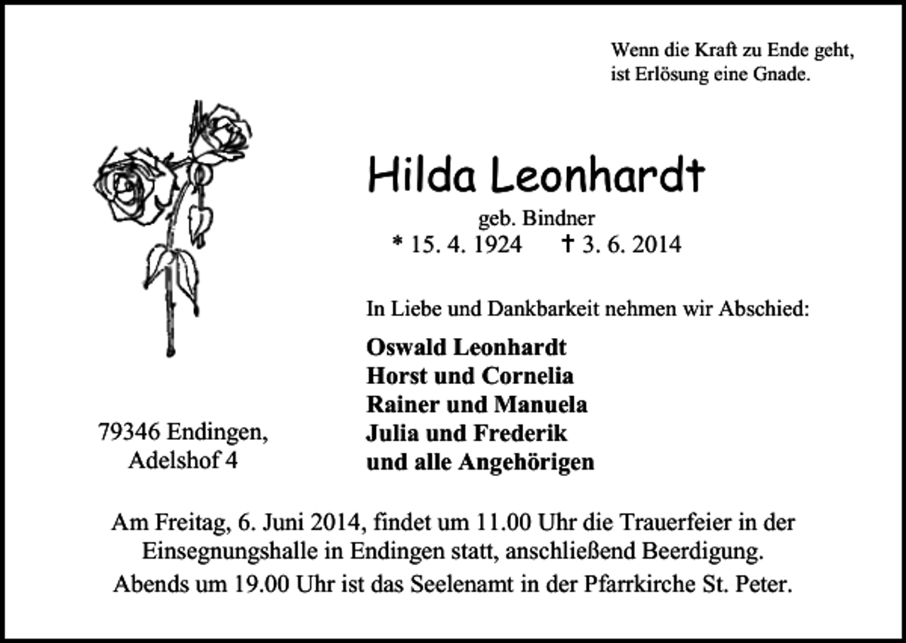 <p>Wenn die Kraft zu Ende geht,<br />ist Erlösung eine Gnade.</p><p>Hilda Leonhardt<br />geb. Bindner</p><p>* 15. 4. 1924</p><p> 3. 6. 2014</p><p>In Liebe und Dankbarkeit nehmen wir Abschied:</p><p>79346 Endingen,<br />Adelshof 4</p><p>Oswald Leonhardt<br />Horst und Cornelia<br />Rainer und Manuela<br />Julia und Frederik<br />und alle Angehörigen</p><p>Am Freitag, 6. Juni 2014, findet um 11.00 Uhr die Trauerfeier in der<br />Einsegnungshalle in Endingen statt, anschließend Beerdigung.<br />Abends um 19.00 Uhr ist das Seelenamt in der Pfarrkirche St. Peter.</p>