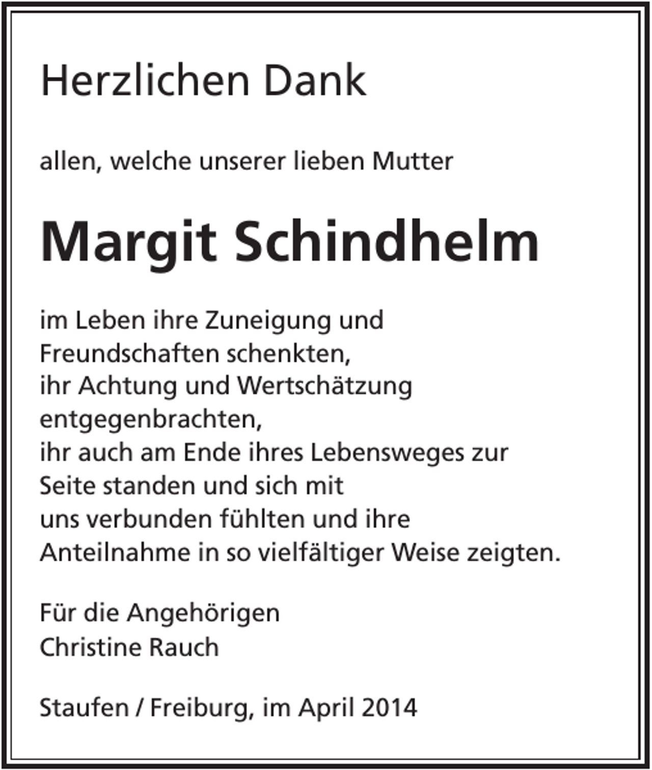 <p>Herzlichen Dank<br />allen, welche unserer lieben Mutter</p><p>Margit Schindhelm<br />im Leben ihre Zuneigung und<br />Freundschaften schenkten,<br />ihr Achtung und Wertschätzung<br />entgegenbrachten,<br />ihr auch am Ende ihres Lebensweges zur<br />Seite standen und sich mit<br />uns verbunden fühlten und ihre<br />Anteilnahme in so vielfältiger Weise zeigten.<br />Für die Angehörigen<br />Christine Rauch<br />Staufen / Freiburg, im April 2014</p>