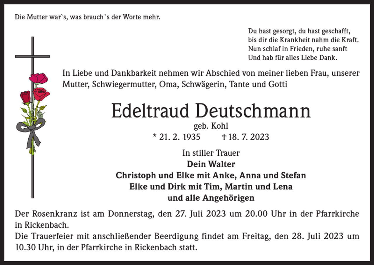 <p>Die Mutter war`s, was brauch`s der Worte mehr.<br />Du hast gesorgt, du hast geschafft,<br />bis dir die Krankheit nahm die Kraft.<br />Nun schlaf in Frieden, ruhe sanft<br />Und hab für alles Liebe Dank.</p><p>In Liebe und Dankbarkeit nehmen wir Abschied von meiner lieben Frau, unserer<br />Mutter, Schwiegermutter, Oma, Schwägerin, Tante und Gotti</p><p>Edeltraud Deutschmann<br />geb. Kohl<br />* 21. 2. 1935<br />† 18. 7. 2023</p><p>In stiller Trauer<br />Dein Walter<br />Christoph und Elke mit Anke, Anna und Stefan<br />Elke und Dirk mit Tim, Martin und Lena<br />und alle Angehörigen<br />Der Rosenkranz ist am Donnerstag, den 27. Juli 2023 um 20.00 Uhr in der Pfarrkirche<br />in Rickenbach.<br />Die Trauerfeier mit anschließender Beerdigung findet am Freitag, den 28. Juli 2023 um<br />10.30 Uhr, in der Pfarrkirche in Rickenbach statt.</p>