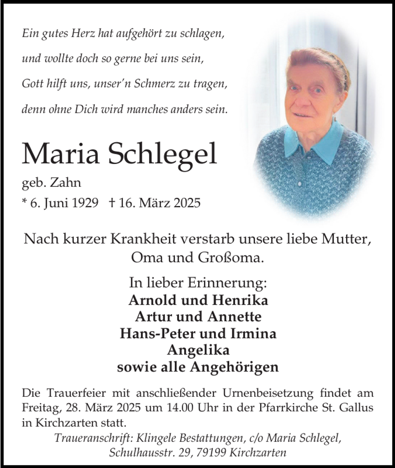 <p>Ein gutes Herz hat aufgehört zu schlagen,<br />und wollte doch so gerne bei uns sein,<br />Gott hilft uns, unser’n Schmerz zu tragen,<br />denn ohne Dich wird manches anders sein.</p><p>Maria Schlegel<br />geb. Zahn</p><p>* 6. Juni 1929 † 16. März 2025</p><p>Nach kurzer Krankheit verstarb unsere liebe Mutter,<br />Oma und Großoma.<br />In lieber Erinnerung:<br />Arnold und Henrika<br />Artur und Annette<br />Hans-Peter und Irmina<br />Angelika<br />sowie alle Angehörigen<br />Die Trauerfeier mit anschließender Urnenbeisetzung findet am<br />Freitag, 28. März 2025 um 14.00 Uhr in der Pfarrkirche St. Gallus<br />in Kirchzarten statt.<br />Traueranschrift: Klingele Bestattungen, c/o Maria Schlegel,<br />Schulhausstr. 29, 79199 Kirchzarten</p>