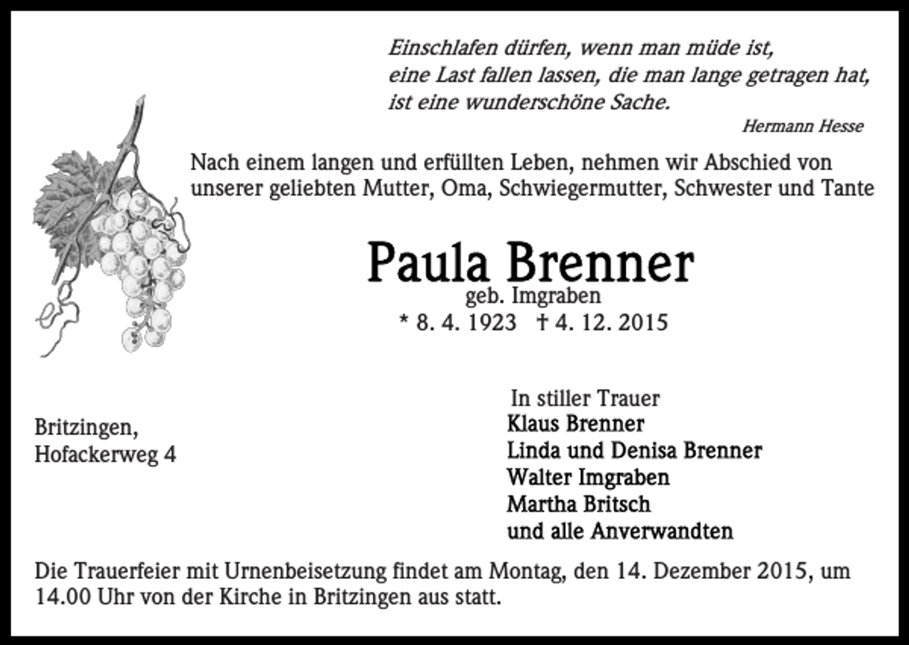 <p>Einschlafen dürfen, wenn man müde ist,<br />eine Last fallen lassen, die man lange getragen hat,<br />ist eine wunderschöne Sache.<br />Hermann Hesse</p><p>Nach einem langen und erfüllten Leben, nehmen wir Abschied von<br />unserer geliebten Mutter, Oma, Schwiegermutter, Schwester und Tante</p><p>geb. Imgraben<br />* 8. 4. 1923 † 4. 12. 2015<br />In stiller Trauer<br />Britzingen,<br />Hofackerweg 4</p><p>Die Trauerfeier mit Urnenbeisetzung findet am Montag, den 14. Dezember 2015, um<br />14.00 Uhr von der Kirche in Britzingen aus statt.</p>