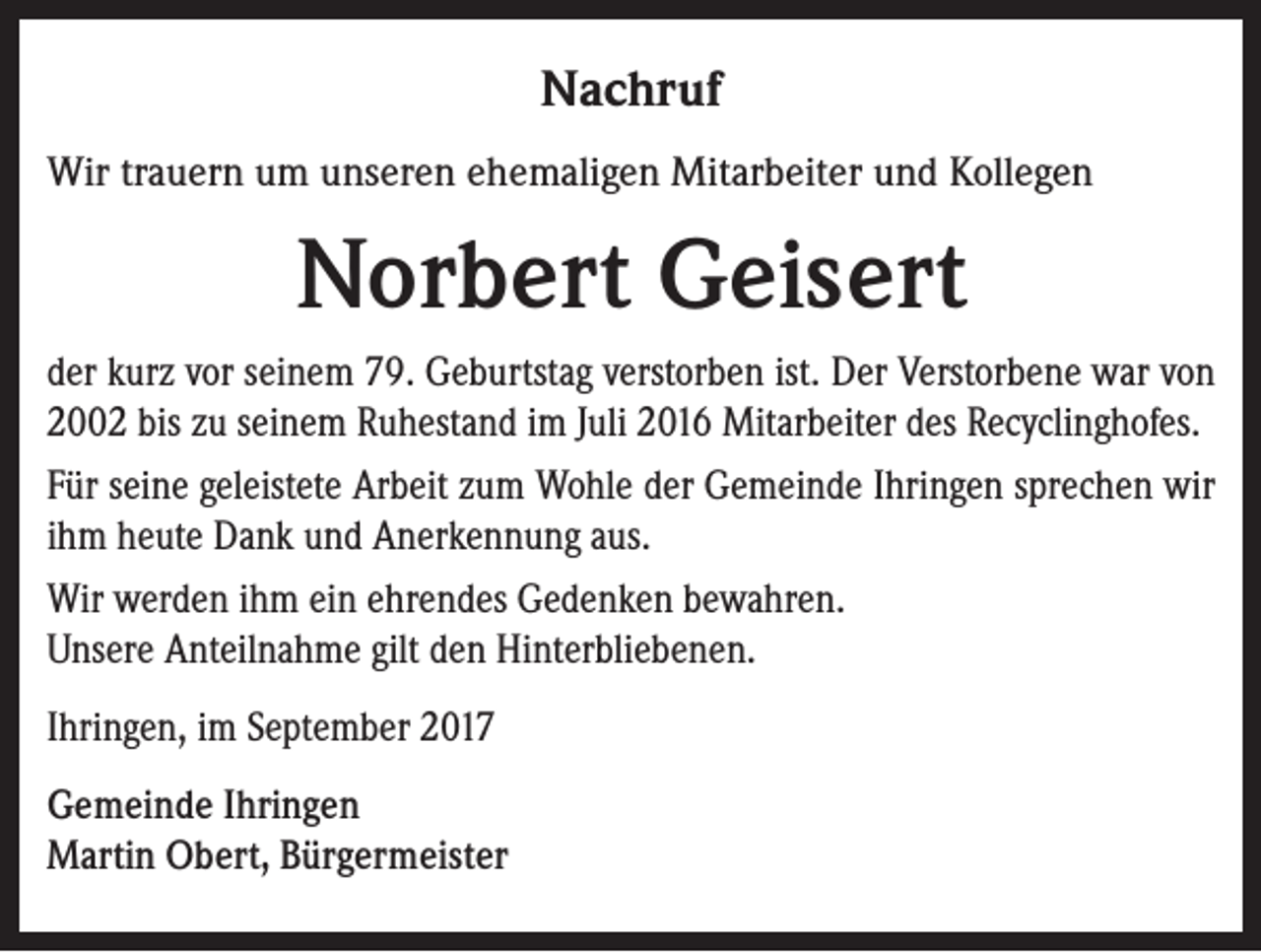 <p>Nachruf<br />Wir trauern um unseren ehemaligen Mitarbeiter und Kollegen</p><p>Norbert Geisert<br />der kurz vor seinem 79. Geburtstag verstorben ist. Der Verstorbene war von<br />2002 bis zu seinem Ruhestand im Juli 2016 Mitarbeiter des Recyclinghofes.<br />Für seine geleistete Arbeit zum Wohle der Gemeinde Ihringen sprechen wir<br />ihm heute Dank und Anerkennung aus.<br />Wir werden ihm ein ehrendes Gedenken bewahren.<br />Unsere Anteilnahme gilt den Hinterbliebenen.<br />Ihringen, im September 2017<br />Gemeinde Ihringen<br />Martin Obert, Bürgermeister</p>