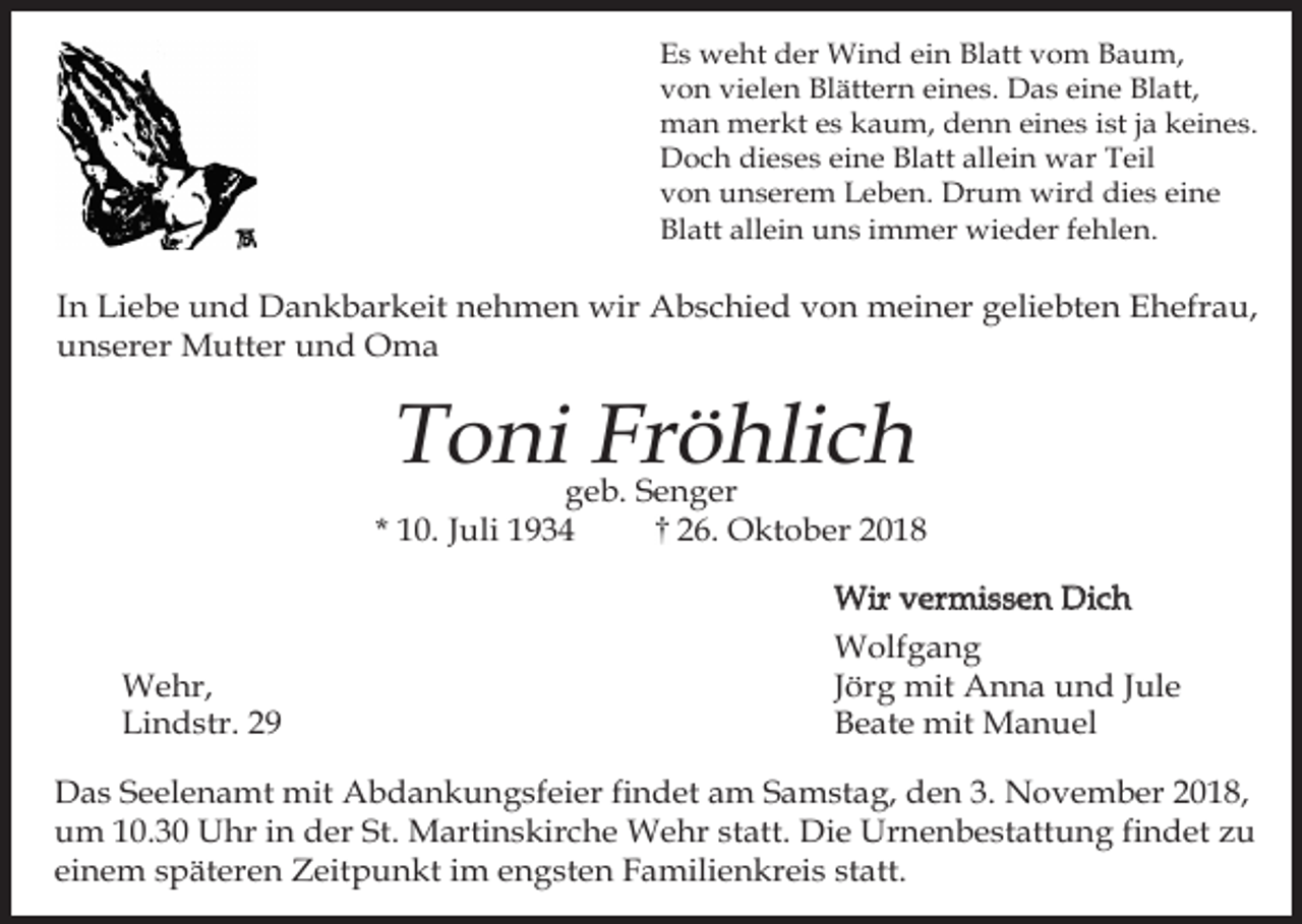 <p>Es weht der Wind ein Blatt vom Baum,<br />von vielen Blättern eines. Das eine Blatt,<br />man merkt es kaum, denn eines ist ja keines.<br />Doch dieses eine Blatt allein war Teil<br />von unserem Leben. Drum wird dies eine<br />Blatt allein uns immer wieder fehlen.</p><p>In Liebe und Dankbarkeit nehmen wir Abschied von meiner geliebten Ehefrau,<br />unserer Mutter und Oma</p><p>Toni Fröhlich</p><p>geb. Senger<br />* 10. Juli 1934<br />26. Oktober 2018</p><p>Wehr,<br />Lindstr. 29</p><p>Wir vermissen Dich<br />Wolfgang<br />Jörg mit Anna und Jule<br />Beate mit Manuel</p><p>Das Seelenamt mit Abdankungsfeier findet am Samstag, den 3. November 2018,<br />um 10.30 Uhr in der St. Martinskirche Wehr statt. Die Urnenbestattung findet zu<br />einem späteren Zeitpunkt im engsten Familienkreis statt.</p>