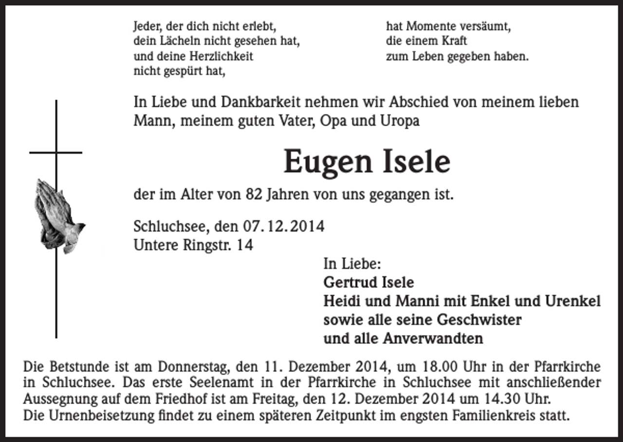 <p>Jeder, der dich nicht erlebt,<br />dein Lächeln nicht gesehen hat,<br />und deine Herzlichkeit<br />nicht gespürt hat,</p><p>hat Momente versäumt,<br />die einem Kraft<br />zum Leben gegeben haben.</p><p>In Liebe und Dankbarkeit nehmen wir Abschied von meinem lieben<br />Mann, meinem guten Vater, Opa und Uropa</p><p>Eugen Isele<br />der im Alter von 82 Jahren von uns gegangen ist.<br />Schluchsee, den 07. 12. 2014<br />Untere Ringstr. 14<br />In Liebe:<br />Gertrud Isele<br />Heidi und Manni mit Enkel und Urenkel<br />sowie alle seine Geschwister<br />und alle Anverwandten<br />Die Betstunde ist am Donnerstag, den 11. Dezember 2014, um 18.00 Uhr in der Pfarrkirche<br />in Schluchsee. Das erste Seelenamt in der Pfarrkirche in Schluchsee mit anschließender<br />­Aussegnung auf dem Friedhof ist am Freitag, den 12. Dezember 2014 um 14.30 Uhr.<br />Die Urnenbeisetzung findet zu einem späteren Zeitpunkt im engsten Familienkreis statt.</p>