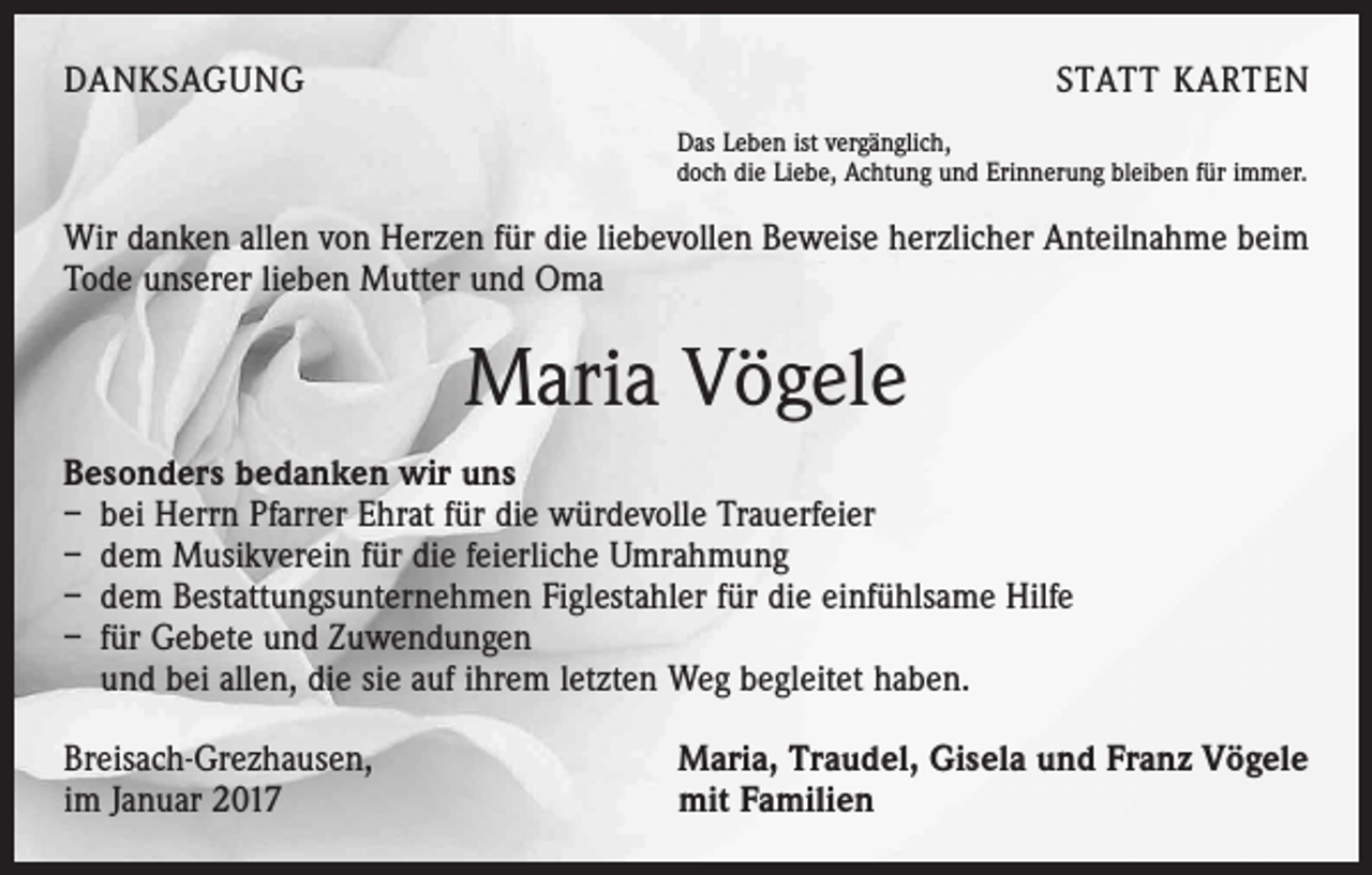 <p>DANKSAGUNG</p><p>STATT KARTEN<br />Das Leben ist vergänglich,<br />doch die Liebe, Achtung und Erinnerung bleiben für immer.</p><p>Wir danken allen von Herzen für die liebevollen Beweise herzlicher Anteilnahme beim<br />Tode unserer lieben Mutter und Oma</p><p>Maria Vögele<br />Besonders bedanken wir uns<br />– bei Herrn Pfarrer Ehrat für die würdevolle Trauerfeier<br />– dem Musikverein für die feierliche Umrahmung<br />– dem Bestattungsunternehmen Figlestahler für die einfühlsame Hilfe<br />– für Gebete und Zuwendungen<br />und bei allen, die sie auf ihrem letzten Weg begleitet haben.<br />Breisach-Grezhausen,<br />im Januar 2017</p><p>Maria, Traudel, Gisela und Franz Vögele<br />mit Familien</p>