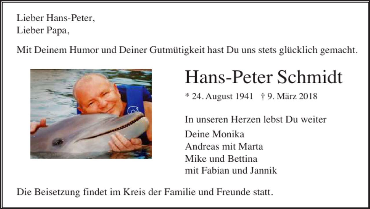 <p>Lieber Hans-Peter,<br />Lieber Papa,<br />Mit Deinem Humor und Deiner Gutmütigkeit hast Du uns stets glücklich gemacht.</p><p>Hans-Peter Schmidt<br />* 24. August 1941 † 9. März 2018</p><p>In unseren Herzen lebst Du weiter<br />Deine Monika<br />Andreas mit Marta<br />Mike und Bettina<br />mit Fabian und Jannik<br />Die Beisetzung findet im Kreis der Familie und Freunde statt.</p>
