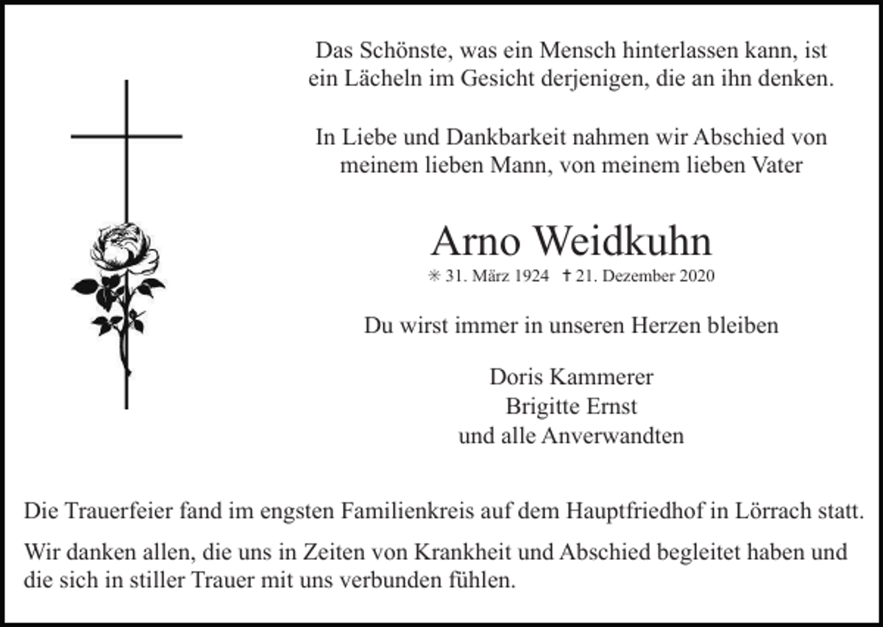 <p>Das Schönste, was ein Mensch hinterlassen kann, ist<br />ein Lächeln im Gesicht derjenigen, die an ihn denken.<br />In Liebe und Dankbarkeit nahmen wir Abschied von<br />meinem lieben Mann, von meinem lieben Vater</p><p>Arno Weidkuhn<br />✳ 31. März 1924 ✝ 21. Dezember 2020</p><p>Du wirst immer in unseren Herzen bleiben<br />Doris Kammerer<br />Brigitte Ernst<br />und alle Anverwandten</p><p>kreuz 3 rosen</p><p>kreu</p><p>Die Trauerfeier fand im engsten Familienkreis auf dem Hauptfriedhof in Lörrach statt.<br />Wir danken allen, die uns in Zeiten von Krankheit und Abschied begleitet haben und<br />die sich in stiller Trauer mit uns verbunden fühlen.</p>