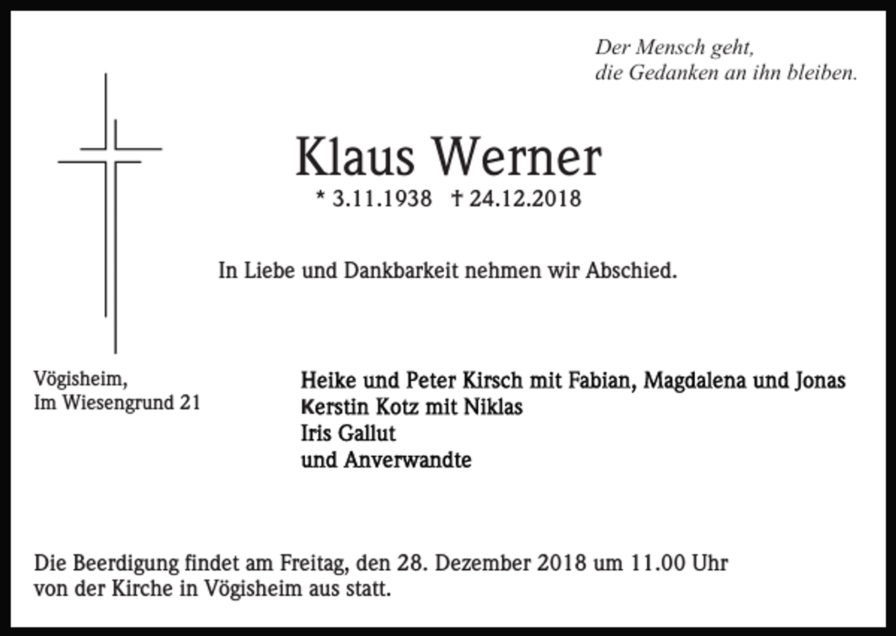 <p>Der Mensch geht,<br />die Gedanken an ihn bleiben.</p><p>Klaus Werner<br />* 3.11.1938 † 24.12.2018<br />In Liebe und Dankbarkeit nehmen wir Abschied.</p><p>Vögisheim,<br />Im Wiesengrund 21</p><p>K</p><p>Die Beerdigung findet am Freitag, den 28. Dezember 2018 um 11.00 Uhr<br />von der Kirche in Vögisheim aus statt.</p>