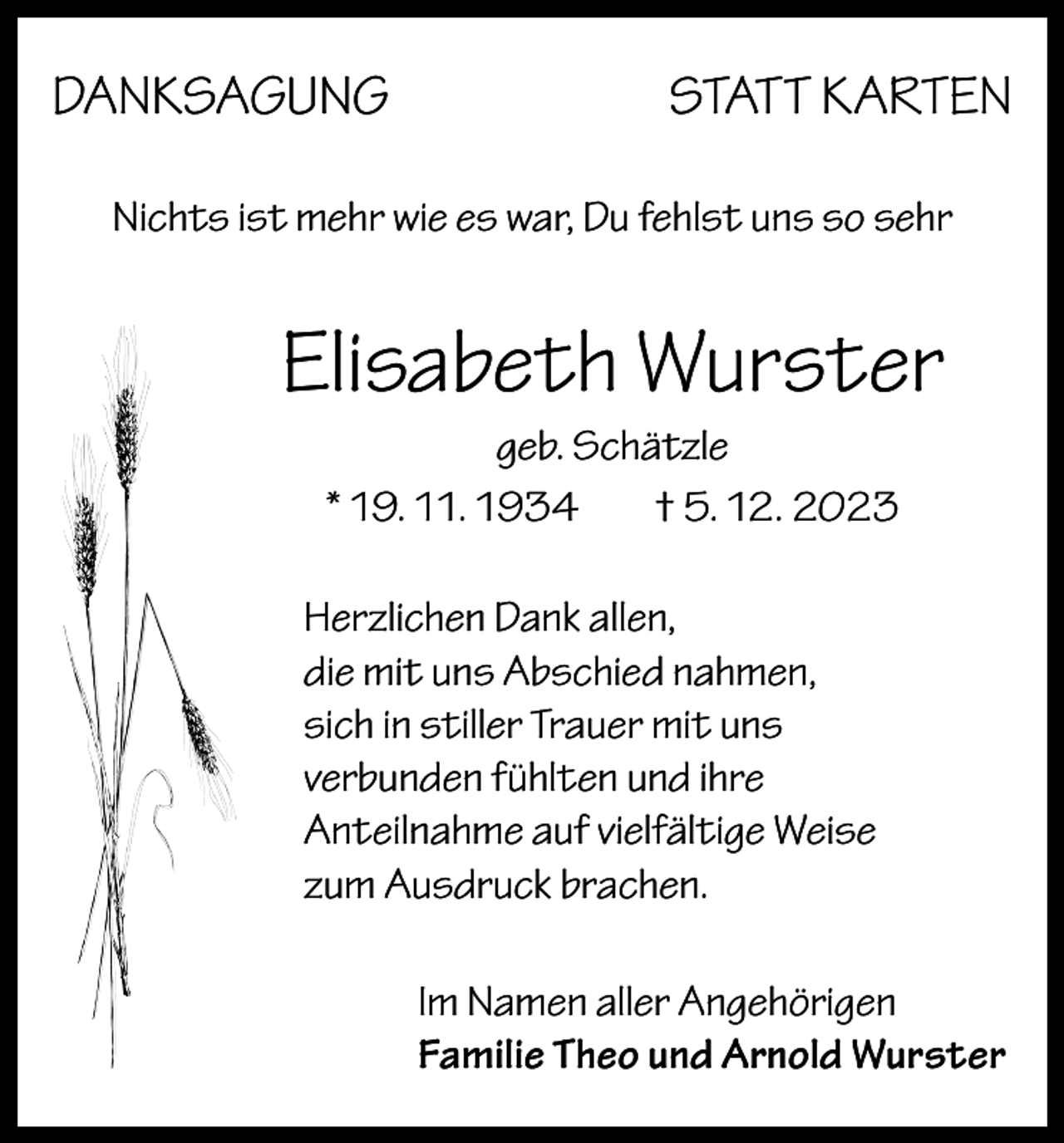 <p>DANKSAGUNG</p><p>STATT KARTEN</p><p>Nichts ist mehr wie es war, Du fehlst uns so sehr</p><p>Elisabeth Wurster<br />geb. Schätzle<br />* 19. 11. 1934<br />† 5. 12. 2023<br />Herzlichen Dank allen,<br />die mit uns Abschied nahmen,<br />sich in stiller Trauer mit uns<br />verbunden fühlten und ihre<br />Anteilnahme auf vielfältige Weise<br />zum Ausdruck brachen.<br />Im Namen aller Angehörigen<br />Familie Theo und Arnold Wurster</p>