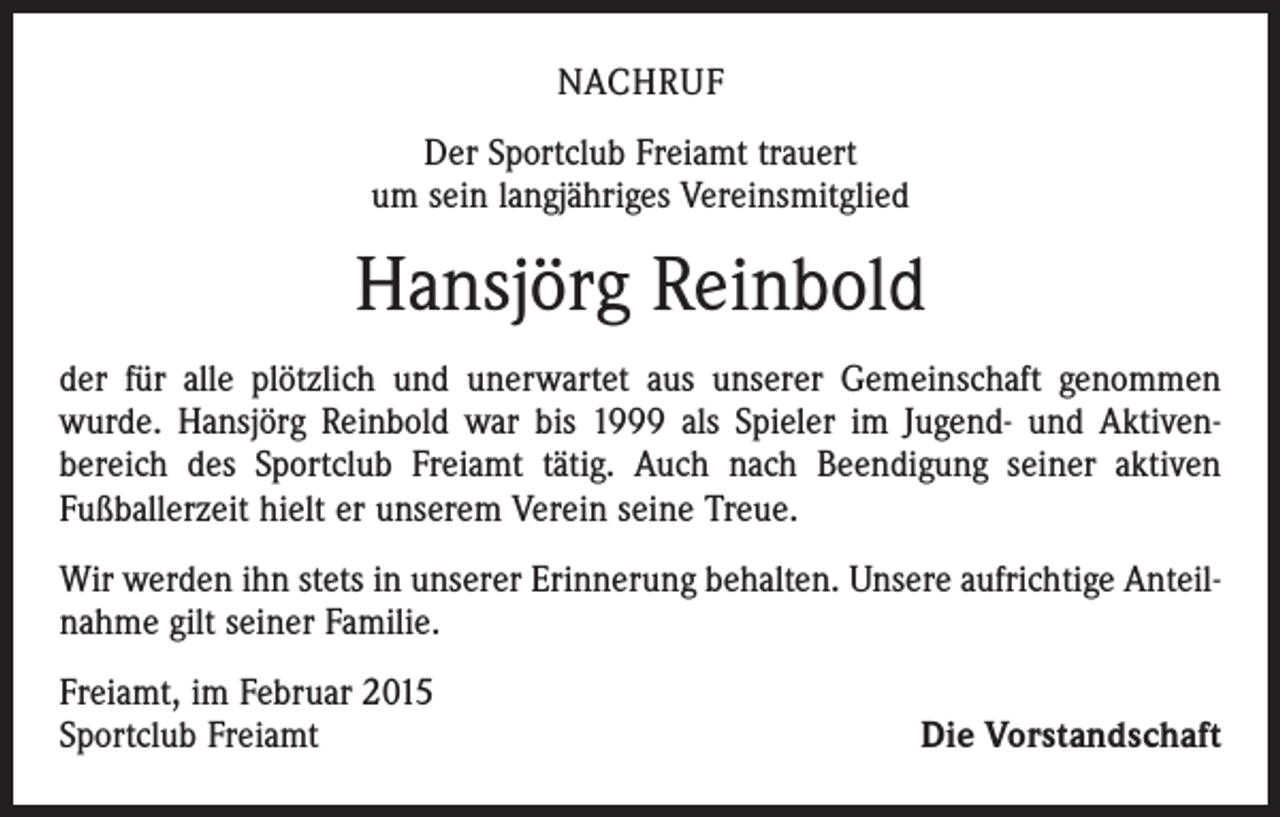 <p>NACHRUF<br />Der Sportclub Freiamt trauert<br />um sein langjähriges Vereinsmitglied</p><p>Hansjörg Reinbold<br />der für alle plötzlich und unerwartet aus unserer Gemeinschaft genommen<br />­wurde. Hansjörg Reinbold war bis 1999 als Spieler im Jugend- und Aktiven­<br />bereich des Sportclub Freiamt tätig. Auch nach Beendigung seiner aktiven<br />­Fußballerzeit hielt er unserem Verein seine Treue.<br />Wir werden ihn stets in unserer Erinnerung behalten. Unsere aufrichtige Anteilnahme gilt seiner Familie.<br />Freiamt, im Februar 2015<br />Sportclub Freiamt</p><p>Die Vorstandschaft</p>