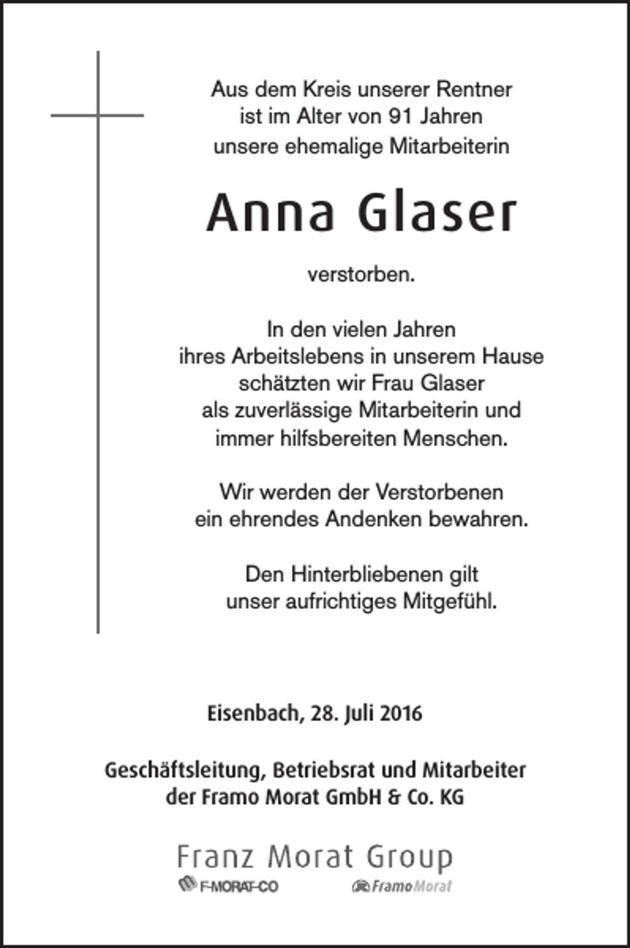 <p>Aus dem Kreis unserer Rentner<br />ist im Alter von 91 Jahren<br />unsere ehemalige Mitarbeiterin</p><p>Anna Glaser<br />verstorben.<br />In den vielen Jahren<br />ihres Arbeitslebens in unserem Hause<br />schätzten wir Frau Glaser<br />als zuverlässige Mitarbeiterin und<br />immer hilfsbereiten Menschen.<br />Wir werden der Verstorbenen<br />ein ehrendes Andenken bewahren.<br />Den Hinterbliebenen gilt<br />unser aufrichtiges Mitgefühl.</p><p>Eisenbach, 28. Juli 2016<br />Geschäftsleitung, Betriebsrat und Mitarbeiter<br />der Framo Morat GmbH &amp; Co. KG</p>