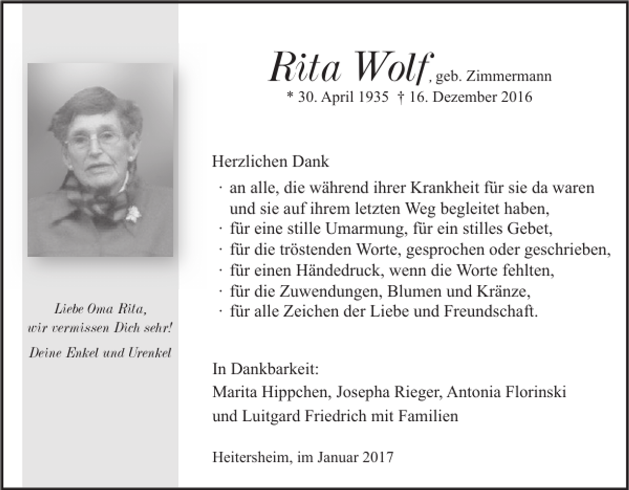 <p>Rita Wolf</p><p>, geb. Zimmermann<br />* 30. April 1935 † 16. Dezember 2016</p><p>Liebe Oma Rita,<br />wir vermissen Dich sehr!<br />Deine Enkel und Urenkel</p><p>Herzlichen Dank<br />∙ an alle, die während ihrer Krankheit für sie da waren<br />und sie auf ihrem letzten Weg begleitet haben,<br />∙ für eine stille Umarmung, für ein stilles Gebet,<br />∙ für die tröstenden Worte, gesprochen oder geschrieben,<br />∙ für einen Händedruck, wenn die Worte fehlten,<br />∙ für die Zuwendungen, Blumen und Kränze,<br />∙ für alle Zeichen der Liebe und Freundschaft.<br />In Dankbarkeit:<br />Marita Hippchen, Josepha Rieger, Antonia Florinski<br />und Luitgard Friedrich mit Familien<br />Heitersheim, im Januar 2017</p>