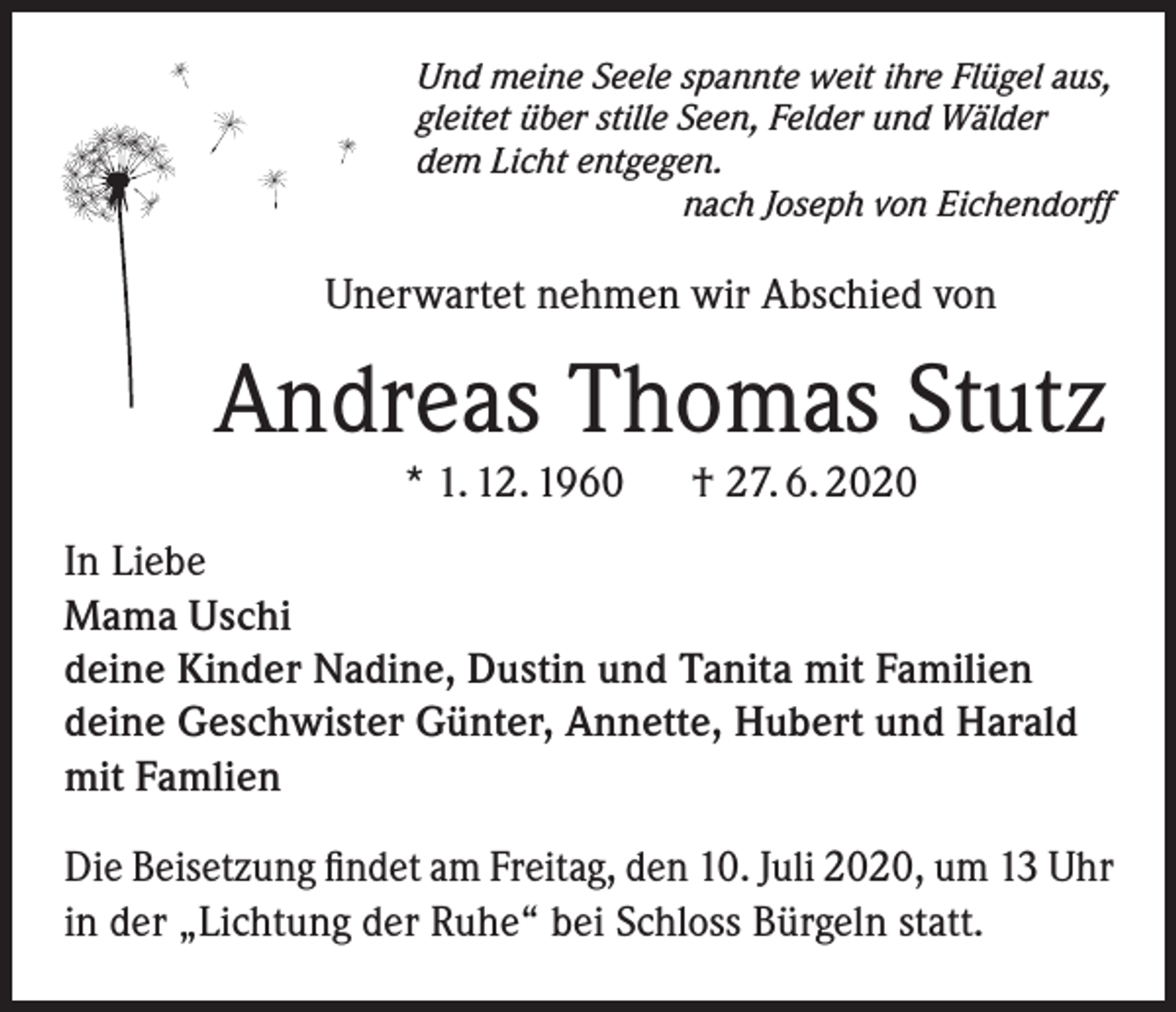 <p>Und meine Seele spannte weit ihre Flügel aus,<br />gleitet über stille Seen, Felder und Wälder<br />dem Licht entgegen.</p><p>nach Joseph von Eichendorff</p><p>Unerwartet nehmen wir Abschied von</p><p>Andreas Thomas Stutz<br />* 1. 12. 1960</p><p>† 27. 6. 2020</p><p>In Liebe<br />Mama Uschi<br />deine Kinder Nadine, Dustin und Tanita mit Familien<br />deine Geschwister Günter, Annette, Hubert und Harald<br />mit Famlien<br />Die Beisetzung findet am Freitag, den 10. Juli 2020, um 13 Uhr<br />in der „Lichtung der Ruhe“ bei Schloss Bürgeln statt.</p>