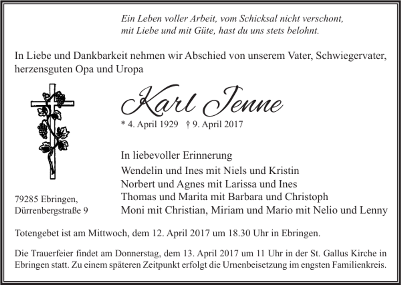 <p>Ein Leben voller Arbeit, vom Schicksal nicht verschont,<br />mit Liebe und mit Güte, hast du uns stets belohnt.</p><p>In Liebe und Dankbarkeit nehmen wir Abschied von unserem Vater, Schwiegervater,<br />herzensguten Opa und Uropa</p><p>Karl Jenne<br />* 4. April 1929 † 9. April 2019285 Ebringen,<br />Dürrenbergstraße 9</p><p>In liebevoller Erinnerung<br />Wendelin und Ines mit Niels und Kristin<br />Norbert und Agnes mit Larissa und Ines<br />Thomas und Marita mit Barbara und Christoph<br />Moni mit Christian, Miriam und Mario mit Nelio und Lenny</p><p>Totengebet ist am Mittwoch, dem 12. April 2017 um 18.30 Uhr in Ebringen.<br />Die Trauerfeier findet am Donnerstag, dem 13. April 2017 um 11 Uhr in der St. Gallus Kirche in<br />Ebringen statt. Zu einem späteren Zeitpunkt erfolgt die Urnenbeisetzung im engsten Familienkreis.</p>